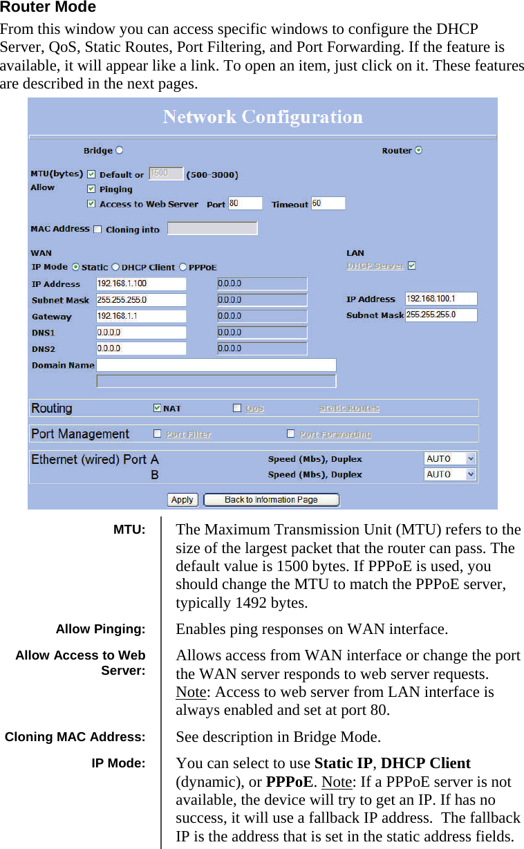  191919 Router Mode From this window you can access specific windows to configure the DHCP Server, QoS, Static Routes, Port Filtering, and Port Forwarding. If the feature is available, it will appear like a link. To open an item, just click on it. These features are described in the next pages.                              MTU:  The Maximum Transmission Unit (MTU) refers to the size of the largest packet that the router can pass. The default value is 1500 bytes. If PPPoE is used, you should change the MTU to match the PPPoE server, typically 1492 bytes. Allow Pinging:  Enables ping responses on WAN interface. Allow Access to Web Server:  Allows access from WAN interface or change the port the WAN server responds to web server requests. Note: Access to web server from LAN interface is always enabled and set at port 80.  Cloning MAC Address:  See description in Bridge Mode. IP Mode:  You can select to use Static IP, DHCP Client (dynamic), or PPPoE. Note: If a PPPoE server is not available, the device will try to get an IP. If has no success, it will use a fallback IP address.  The fallback IP is the address that is set in the static address fields. 