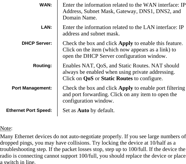  202020                 Note:  Many Ethernet devices do not auto-negotiate properly. If you see large numbers of dropped pings, you may have collisions. Try locking the device at 10/half as a troubleshooting step. If the packet losses stop, step up to 100/full. If the device the radio is connecting cannot support 100/full, you should replace the device or place a switch in line.    WAN:  Enter the information related to the WAN interface: IP Address, Subnet Mask, Gateway, DNS1, DNS2, and Domain Name. Routing:  Enables NAT, QoS, and Static Routes. NAT should always be enabled when using private addressing. Click on QoS or Static Routes to configure. Port Management:  Check the box and click Apply to enable port filtering and port forwarding. Click on any item to open the configuration window. LAN:  Enter the information related to the LAN interface: IP address and subnet mask. DHCP Server:  Check the box and click Apply to enable this feature. Click on the item (which now appears as a link) to open the DHCP Server configuration window. Ethernet Port Speed:  Set as Auto by default. 