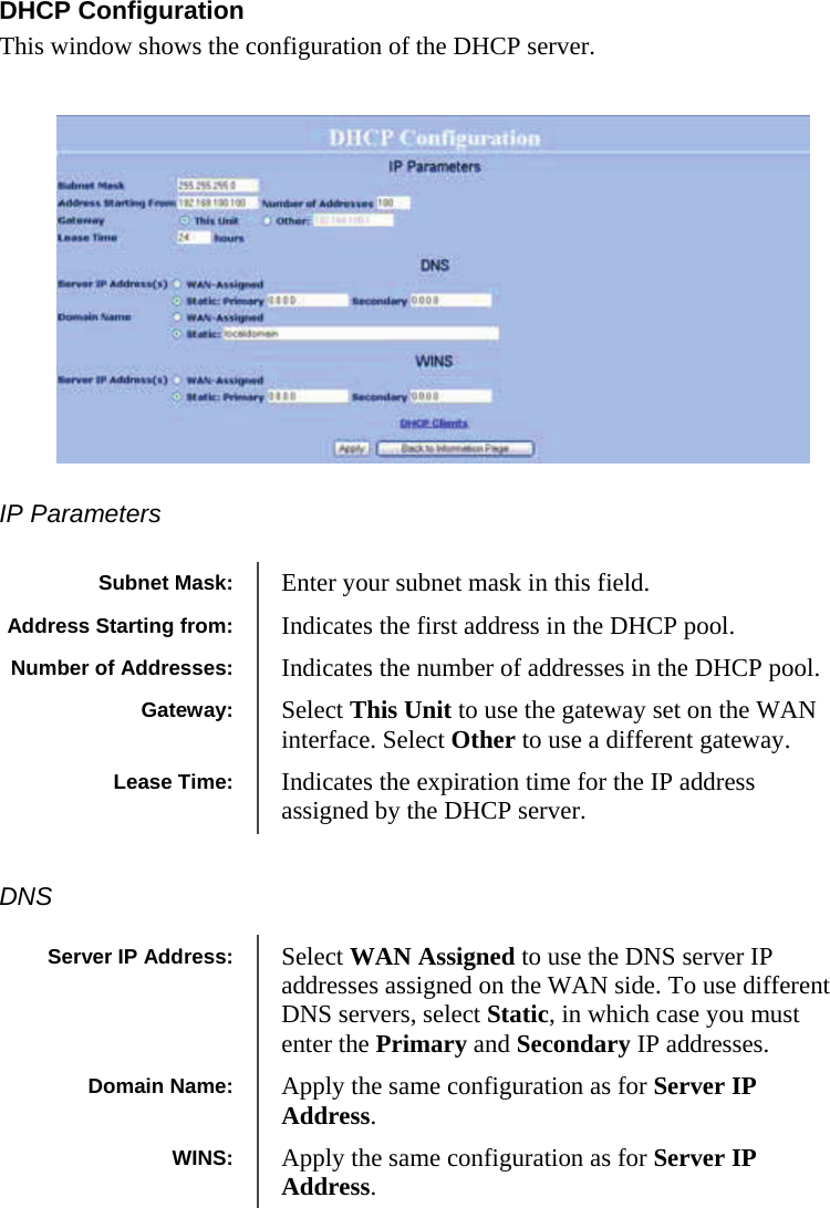  212121 DHCP Configuration This window shows the configuration of the DHCP server.         IP Parameters      DNS  Subnet Mask:  Enter your subnet mask in this field. Gateway:  Select This Unit to use the gateway set on the WAN interface. Select Other to use a different gateway.  Lease Time:  Indicates the expiration time for the IP address assigned by the DHCP server.  Address Starting from:  Indicates the first address in the DHCP pool.  Number of Addresses:  Indicates the number of addresses in the DHCP pool.  Server IP Address:  Select WAN Assigned to use the DNS server IP addresses assigned on the WAN side. To use different DNS servers, select Static, in which case you must enter the Primary and Secondary IP addresses.  Domain Name:  Apply the same configuration as for Server IP Address. WINS:  Apply the same configuration as for Server IP Address. 