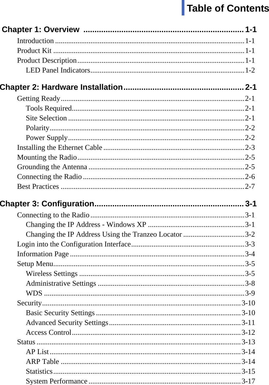  vvv  Chapter 1: Overview  ........................................................................1-1  Introduction ......................................................................................................1-1 Product Kit .......................................................................................................1-1 Product Description..........................................................................................1-1 LED Panel Indicators...................................................................................1-2   Chapter 2: Hardware Installation......................................................2-1 Getting Ready...................................................................................................2-1 Tools Required.............................................................................................2-1 Site Selection ...............................................................................................2-1 Polarity.........................................................................................................2-2 Power Supply...............................................................................................2-2 Installing the Ethernet Cable ............................................................................2-3 Mounting the Radio..........................................................................................2-5 Grounding the Antenna ....................................................................................2-5 Connecting the Radio.......................................................................................2-6 Best Practices ...................................................................................................2-7 Chapter 3: Configuration...................................................................3-1  Connecting to the Radio...................................................................................3-1 Changing the IP Address - Windows XP ....................................................3-1 Changing the IP Address Using the Tranzeo Locator .................................3-2 Login into the Configuration Interface.............................................................3-3 Information Page..............................................................................................3-4 Setup Menu.......................................................................................................3-5 Wireless Settings .........................................................................................3-5 Administrative Settings ...............................................................................3-8 WDS ............................................................................................................3-9 Security...........................................................................................................3-10 Basic Security Settings ..............................................................................3-10 Advanced Security Settings.......................................................................3-11 Access Control...........................................................................................3-12 Status ..............................................................................................................3-13 AP List.......................................................................................................3-14 ARP Table .................................................................................................3-14 Statistics.....................................................................................................3-15 System Performance..................................................................................3-17 Table of Contents 