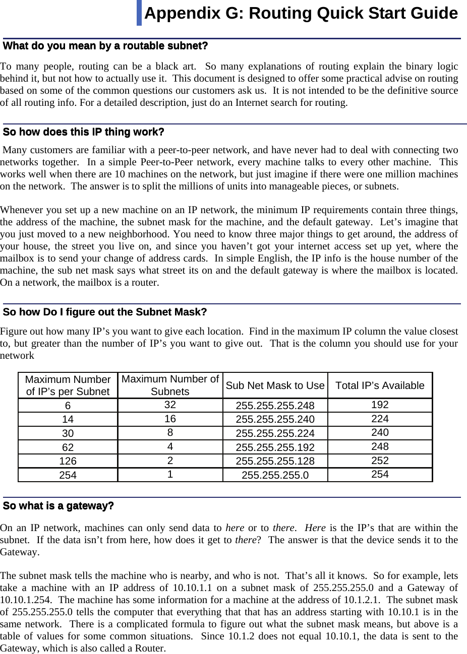  111  To many people, routing can be a black art.  So many explanations of routing explain the binary logic behind it, but not how to actually use it.  This document is designed to offer some practical advise on routing based on some of the common questions our customers ask us.  It is not intended to be the definitive source of all routing info. For a detailed description, just do an Internet search for routing.    Many customers are familiar with a peer-to-peer network, and have never had to deal with connecting two networks together.  In a simple Peer-to-Peer network, every machine talks to every other machine.  This works well when there are 10 machines on the network, but just imagine if there were one million machines on the network.  The answer is to split the millions of units into manageable pieces, or subnets.  Whenever you set up a new machine on an IP network, the minimum IP requirements contain three things, the address of the machine, the subnet mask for the machine, and the default gateway.  Let’s imagine that you just moved to a new neighborhood. You need to know three major things to get around, the address of your house, the street you live on, and since you haven’t got your internet access set up yet, where the mailbox is to send your change of address cards.  In simple English, the IP info is the house number of the machine, the sub net mask says what street its on and the default gateway is where the mailbox is located.    On a network, the mailbox is a router.   Figure out how many IP’s you want to give each location.  Find in the maximum IP column the value closest to, but greater than the number of IP’s you want to give out.  That is the column you should use for your network           On an IP network, machines can only send data to here or to there.  Here is the IP’s that are within the subnet.  If the data isn’t from here, how does it get to there?  The answer is that the device sends it to the Gateway.  The subnet mask tells the machine who is nearby, and who is not.  That’s all it knows.  So for example, lets take a machine with an IP address of 10.10.1.1 on a subnet mask of 255.255.255.0 and a Gateway of 10.10.1.254.  The machine has some information for a machine at the address of 10.1.2.1.  The subnet mask of 255.255.255.0 tells the computer that everything that that has an address starting with 10.10.1 is in the same network.  There is a complicated formula to figure out what the subnet mask means, but above is a table of values for some common situations.  Since 10.1.2 does not equal 10.10.1, the data is sent to the Gateway, which is also called a Router.  What do you mean by a routable subnet? So how does this IP thing work? So how Do I figure out the Subnet Mask? So what is a gateway? So what is a gateway? So how Do I figure out the Subnet Mask? So how does this IP thing work? What do you mean by a routable subnet? Appendix G: Routing Quick Start Guide  Maximum Number of IP’s per Subnet Maximum Number of Subnets Sub Net Mask to Use Total IP’s Available 6 32 255.255.255.248 192 14 16 255.255.255.240 224 30 8 255.255.255.224 240 62 4 255.255.255.192 248 126 2 255.255.255.128 252 254 1 255.255.255.0 254 