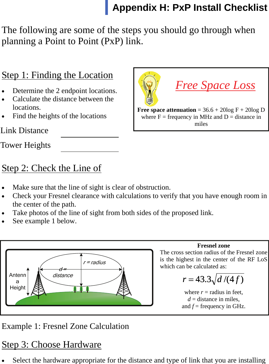  111 Step 1: Finding the Location The following are some of the steps you should go through when planning a Point to Point (PxP) link. •  Determine the 2 endpoint locations. •  Calculate the distance between the locations. •  Find the heights of the locations Step 2: Check the Line of •  Make sure that the line of sight is clear of obstruction. •  Check your Fresnel clearance with calculations to verify that you have enough room in the center of the path. •  Take photos of the line of sight from both sides of the proposed link. •  See example 1 below. Example 1: Fresnel Zone Calculation Step 3: Choose Hardware     Free space attenuation = 36.6 + 20log F + 20log D where F = frequency in MHz and D = distance in miles Free Space Loss Appendix H: PxP Install Checklist  Link Distance    Tower Heights    Fresnel zone The cross section radius of the Fresnel zone is the highest in the center of the RF LoS which can be calculated as:   where r = radius in feet,  d = distance in miles,  and f = frequency in GHz.  )4/(3.43 fdr =)4/(3.43 fdr =•  Select the hardware appropriate for the distance and type of link that you are installing  