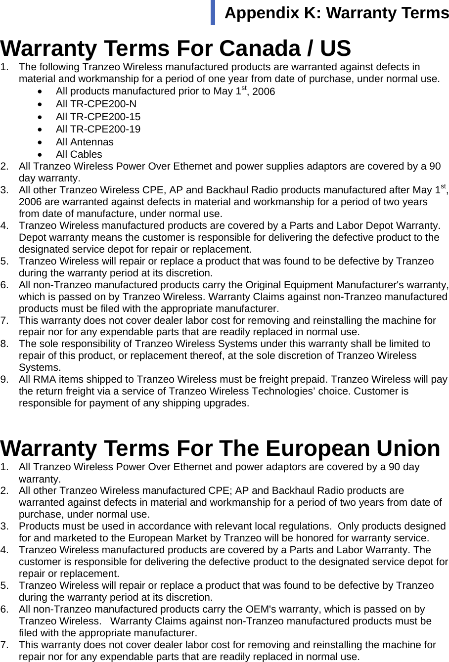  111 Warranty Terms For Canada / US 1.  The following Tranzeo Wireless manufactured products are warranted against defects in material and workmanship for a period of one year from date of purchase, under normal use. •  All products manufactured prior to May 1st, 2006 •  All TR-CPE200-N •  All TR-CPE200-15 •  All TR-CPE200-19 •  All Antennas •  All Cables 2.  All Tranzeo Wireless Power Over Ethernet and power supplies adaptors are covered by a 90 day warranty. 3.  All other Tranzeo Wireless CPE, AP and Backhaul Radio products manufactured after May 1st, 2006 are warranted against defects in material and workmanship for a period of two years from date of manufacture, under normal use. 4.  Tranzeo Wireless manufactured products are covered by a Parts and Labor Depot Warranty. Depot warranty means the customer is responsible for delivering the defective product to the designated service depot for repair or replacement. 5.  Tranzeo Wireless will repair or replace a product that was found to be defective by Tranzeo during the warranty period at its discretion. 6.  All non-Tranzeo manufactured products carry the Original Equipment Manufacturer&apos;s warranty, which is passed on by Tranzeo Wireless. Warranty Claims against non-Tranzeo manufactured products must be filed with the appropriate manufacturer. 7.  This warranty does not cover dealer labor cost for removing and reinstalling the machine for repair nor for any expendable parts that are readily replaced in normal use. 8.  The sole responsibility of Tranzeo Wireless Systems under this warranty shall be limited to repair of this product, or replacement thereof, at the sole discretion of Tranzeo Wireless Systems. 9.  All RMA items shipped to Tranzeo Wireless must be freight prepaid. Tranzeo Wireless will pay the return freight via a service of Tranzeo Wireless Technologies’ choice. Customer is responsible for payment of any shipping upgrades.  Warranty Terms For The European Union 1.  All Tranzeo Wireless Power Over Ethernet and power adaptors are covered by a 90 day warranty. 2.  All other Tranzeo Wireless manufactured CPE; AP and Backhaul Radio products are warranted against defects in material and workmanship for a period of two years from date of purchase, under normal use. 3.  Products must be used in accordance with relevant local regulations.  Only products designed for and marketed to the European Market by Tranzeo will be honored for warranty service. 4.  Tranzeo Wireless manufactured products are covered by a Parts and Labor Warranty. The customer is responsible for delivering the defective product to the designated service depot for repair or replacement. 5.  Tranzeo Wireless will repair or replace a product that was found to be defective by Tranzeo during the warranty period at its discretion. 6.  All non-Tranzeo manufactured products carry the OEM&apos;s warranty, which is passed on by Tranzeo Wireless.   Warranty Claims against non-Tranzeo manufactured products must be filed with the appropriate manufacturer. 7.  This warranty does not cover dealer labor cost for removing and reinstalling the machine for repair nor for any expendable parts that are readily replaced in normal use. Appendix K: Warranty Terms  
