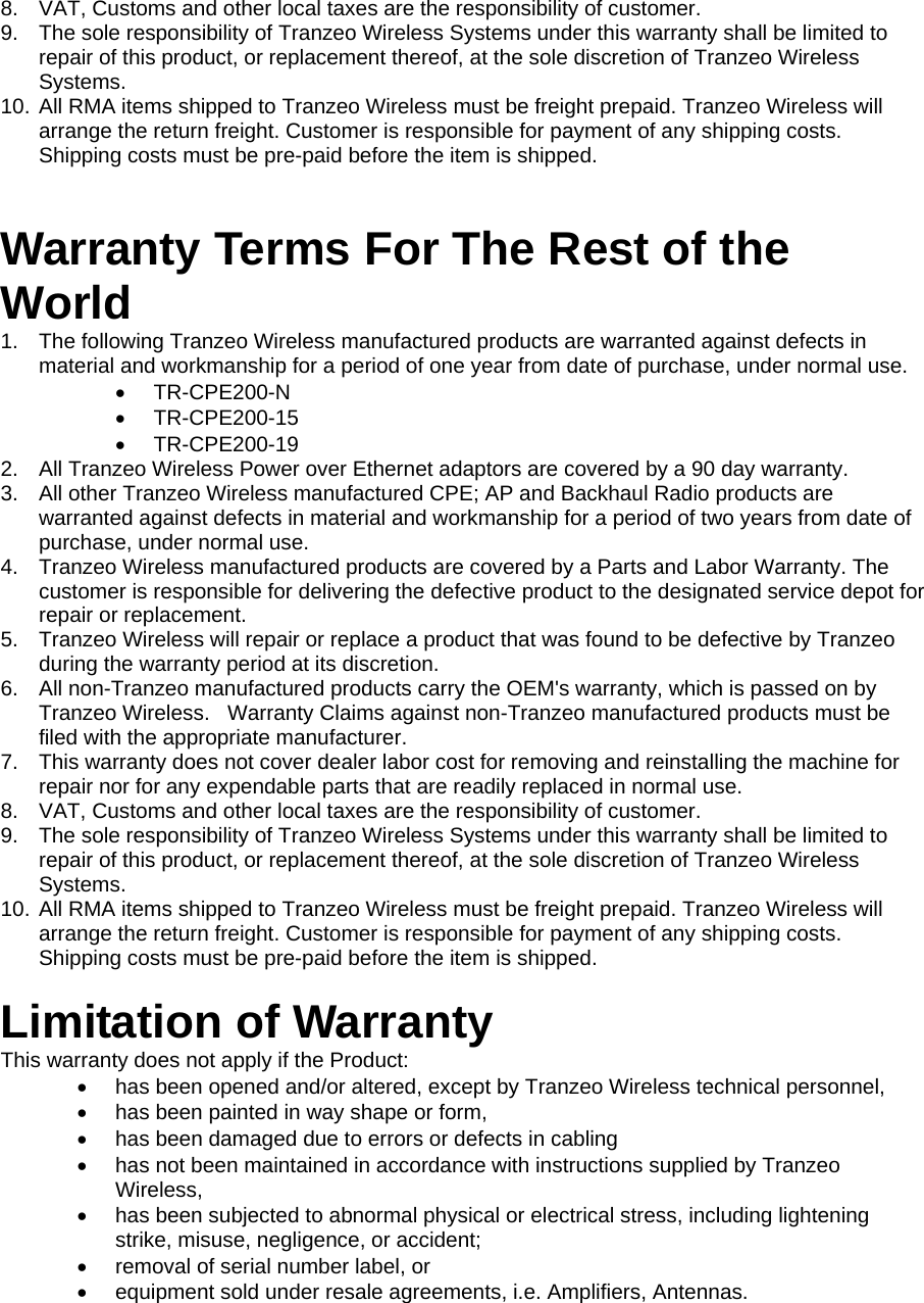 222 8.  VAT, Customs and other local taxes are the responsibility of customer. 9.  The sole responsibility of Tranzeo Wireless Systems under this warranty shall be limited to repair of this product, or replacement thereof, at the sole discretion of Tranzeo Wireless Systems. 10. All RMA items shipped to Tranzeo Wireless must be freight prepaid. Tranzeo Wireless will arrange the return freight. Customer is responsible for payment of any shipping costs. Shipping costs must be pre-paid before the item is shipped.  Warranty Terms For The Rest of the World 1.  The following Tranzeo Wireless manufactured products are warranted against defects in material and workmanship for a period of one year from date of purchase, under normal use. •  TR-CPE200-N •  TR-CPE200-15 •  TR-CPE200-19 2.  All Tranzeo Wireless Power over Ethernet adaptors are covered by a 90 day warranty. 3.  All other Tranzeo Wireless manufactured CPE; AP and Backhaul Radio products are warranted against defects in material and workmanship for a period of two years from date of purchase, under normal use. 4.  Tranzeo Wireless manufactured products are covered by a Parts and Labor Warranty. The customer is responsible for delivering the defective product to the designated service depot for repair or replacement. 5.  Tranzeo Wireless will repair or replace a product that was found to be defective by Tranzeo during the warranty period at its discretion. 6.  All non-Tranzeo manufactured products carry the OEM&apos;s warranty, which is passed on by Tranzeo Wireless.   Warranty Claims against non-Tranzeo manufactured products must be filed with the appropriate manufacturer. 7.  This warranty does not cover dealer labor cost for removing and reinstalling the machine for repair nor for any expendable parts that are readily replaced in normal use. 8.  VAT, Customs and other local taxes are the responsibility of customer. 9.  The sole responsibility of Tranzeo Wireless Systems under this warranty shall be limited to repair of this product, or replacement thereof, at the sole discretion of Tranzeo Wireless Systems. 10. All RMA items shipped to Tranzeo Wireless must be freight prepaid. Tranzeo Wireless will arrange the return freight. Customer is responsible for payment of any shipping costs. Shipping costs must be pre-paid before the item is shipped.  Limitation of Warranty This warranty does not apply if the Product: •  has been opened and/or altered, except by Tranzeo Wireless technical personnel, •  has been painted in way shape or form, •  has been damaged due to errors or defects in cabling •  has not been maintained in accordance with instructions supplied by Tranzeo Wireless, •  has been subjected to abnormal physical or electrical stress, including lightening strike, misuse, negligence, or accident; •  removal of serial number label, or •  equipment sold under resale agreements, i.e. Amplifiers, Antennas.  