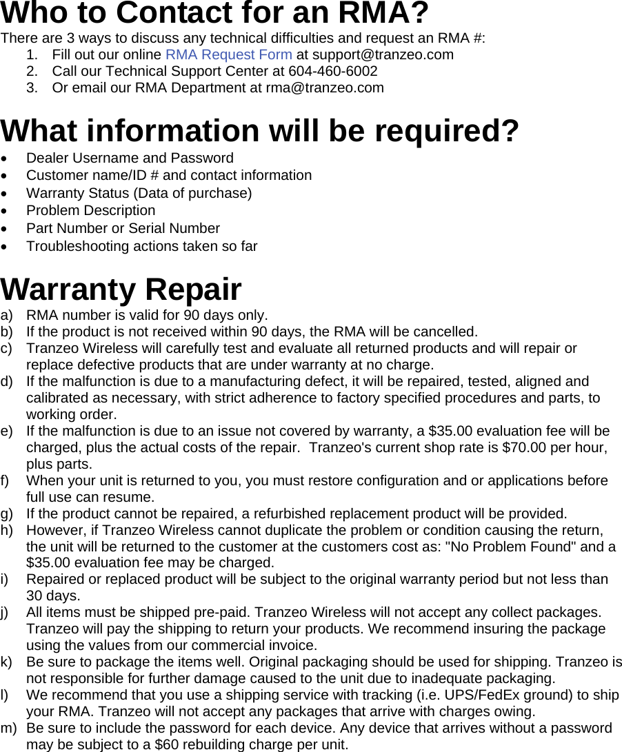  333  Who to Contact for an RMA? There are 3 ways to discuss any technical difficulties and request an RMA #:  1.  Fill out our online RMA Request Form at support@tranzeo.com  2.  Call our Technical Support Center at 604-460-6002 3.  Or email our RMA Department at rma@tranzeo.com  What information will be required? •  Dealer Username and Password •  Customer name/ID # and contact information •  Warranty Status (Data of purchase) •  Problem Description •  Part Number or Serial Number •  Troubleshooting actions taken so far  Warranty Repair a)  RMA number is valid for 90 days only. b)  If the product is not received within 90 days, the RMA will be cancelled. c)  Tranzeo Wireless will carefully test and evaluate all returned products and will repair or replace defective products that are under warranty at no charge. d)  If the malfunction is due to a manufacturing defect, it will be repaired, tested, aligned and calibrated as necessary, with strict adherence to factory specified procedures and parts, to working order. e)  If the malfunction is due to an issue not covered by warranty, a $35.00 evaluation fee will be charged, plus the actual costs of the repair.  Tranzeo&apos;s current shop rate is $70.00 per hour, plus parts. f)  When your unit is returned to you, you must restore configuration and or applications before full use can resume. g)  If the product cannot be repaired, a refurbished replacement product will be provided. h)  However, if Tranzeo Wireless cannot duplicate the problem or condition causing the return, the unit will be returned to the customer at the customers cost as: &quot;No Problem Found&quot; and a $35.00 evaluation fee may be charged. i)  Repaired or replaced product will be subject to the original warranty period but not less than 30 days. j)  All items must be shipped pre-paid. Tranzeo Wireless will not accept any collect packages. Tranzeo will pay the shipping to return your products. We recommend insuring the package using the values from our commercial invoice. k)  Be sure to package the items well. Original packaging should be used for shipping. Tranzeo is not responsible for further damage caused to the unit due to inadequate packaging. l)  We recommend that you use a shipping service with tracking (i.e. UPS/FedEx ground) to ship your RMA. Tranzeo will not accept any packages that arrive with charges owing. m)  Be sure to include the password for each device. Any device that arrives without a password may be subject to a $60 rebuilding charge per unit.    