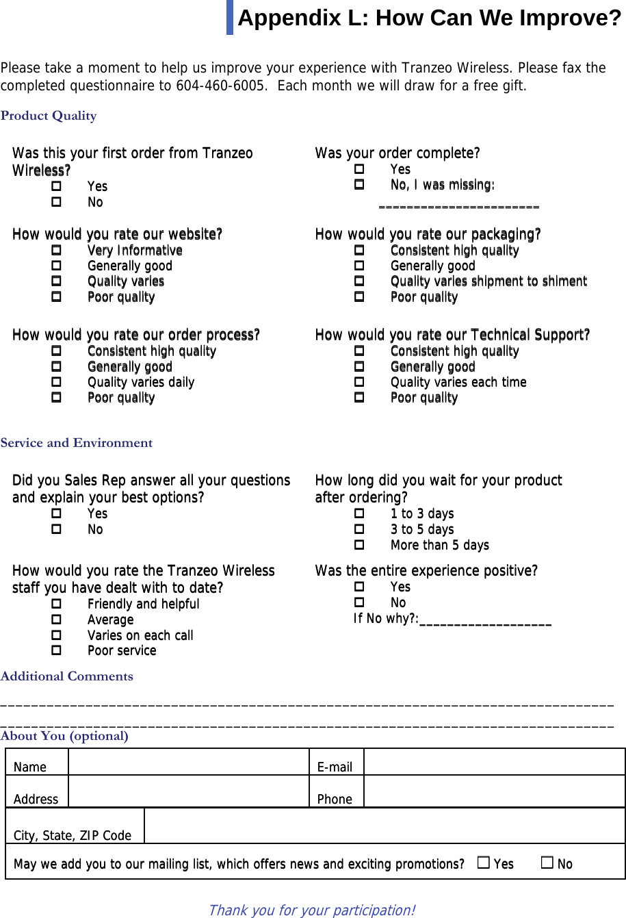  111 This document is intended for Public Distribution                         19473 Fraser Way, Appendix L: How Can We Improve?   Please take a moment to help us improve your experience with Tranzeo Wireless. Please fax the completed questionnaire to 604-460-6005.  Each month we will draw for a free gift.  Product Quality   Service and Environment   Additional Comments _______________________________________________________________________________ _______________________________________________________________________________ About You (optional)   Thank you for your participation!   Was this your first order from Tranzeo  Wireless?   Yes   No    Was your order complete?   Yes   No, I was missing: _______________________   How would you rate our website?   Very Informative   Generally good   Quality varies   Poor quality How would you rate our packaging?   Consistent high quality   Generally good   Quality varies shipment to shiment   Poor quality How would you rate our order process?   Consistent high quality   Generally good   Quality varies daily   Poor quality How would you rate our Technical Support?   Consistent high quality   Generally good   Quality varies each time   Poor quality Did you Sales Rep answer all your questions and explain your best options?   Yes   No How long did you wait for your product  after ordering?   1 to 3 days   3 to 5 days   More than 5 days How would you rate the Tranzeo Wireless staff you have dealt with to date?   Friendly and helpful   Average   Varies on each call   Poor service Was the entire experience positive?   Yes   No If No why?:___________________ Name     E-mail    Address     Phone    City, State, ZIP Code   May we add you to our mailing list, which offers news and exciting promotions?  □ Yes  □ No Name     E-mail    Address     Phone    City, State, ZIP Code   May we add you to our mailing list, which offers news and exciting promotions?  □ Yes  □ No Did you Sales Rep answer all your questions and explain your best options?   Yes   No How long did you wait for your product  after ordering?   1 to 3 days   3 to 5 days   More than 5 days How would you rate the Tranzeo Wireless staff you have dealt with to date?   Friendly and helpful   Average   Varies on each call   Poor service Was the entire experience positive?   Yes   No If No why?:___________________ Was this your first order from Tranzeo  Wireless?   Yes   No    Was your order complete?   Yes   No, I was missing: _______________________   How would you rate our website?   Very Informative   Generally good   Quality varies   Poor quality How would you rate our packaging?   Consistent high quality   Generally good   Quality varies shipment to shiment   Poor quality How would you rate our order process?   Consistent high quality   Generally good   Quality varies daily   Poor quality How would you rate our Technical Support?   Consistent high quality   Generally good   Quality varies each time   Poor quality 