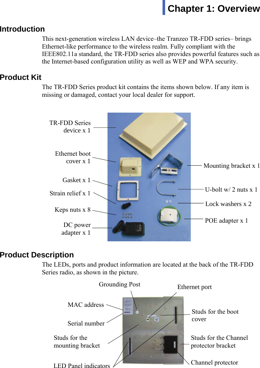 111Introduction This next-generation wireless LAN device–the Tranzeo TR-FDD series– brings Ethernet-like performance to the wireless realm. Fully compliant with the IEEE802.11a standard, the TR-FDD series also provides powerful features such as the Internet-based configuration utility as well as WEP and WPA security.  Product Kit The TR-FDD Series product kit contains the items shown below. If any item is missing or damaged, contact your local dealer for support. Product Description The LEDs, ports and product information are located at the back of the TR-FDD Series radio, as shown in the picture.  Chapter 1: Overview DC power adapter x 1 Keps nuts x 8 TR-FDD Series device x 1 Ethernet boot cover x 1 Gasket x 1 Strain relief x 1 Mounting bracket x 1 U-bolt w/ 2 nuts x 1 Lock washers x 2 POE adapter x 1 LED Panel indicators MAC address  Ethernet port Serial number Studs for the boot coverStuds for the mounting bracket  Grounding Post Studs for the Channel protector bracketChannel protector  