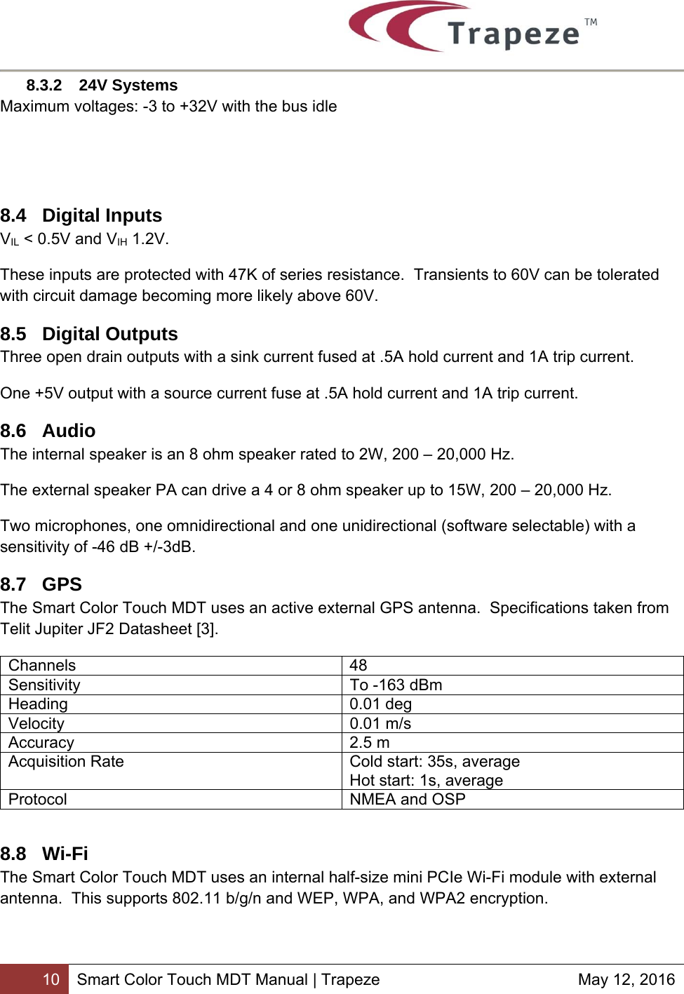        10 Smart Color Touch MDT Manual | Trapeze  May 12, 2016 8.3.2 24V Systems Maximum voltages: -3 to +32V with the bus idle   8.4 Digital Inputs VIL &lt; 0.5V and VIH 1.2V. These inputs are protected with 47K of series resistance.  Transients to 60V can be tolerated with circuit damage becoming more likely above 60V. 8.5 Digital Outputs Three open drain outputs with a sink current fused at .5A hold current and 1A trip current. One +5V output with a source current fuse at .5A hold current and 1A trip current. 8.6 Audio The internal speaker is an 8 ohm speaker rated to 2W, 200 – 20,000 Hz. The external speaker PA can drive a 4 or 8 ohm speaker up to 15W, 200 – 20,000 Hz.  Two microphones, one omnidirectional and one unidirectional (software selectable) with a sensitivity of -46 dB +/-3dB. 8.7 GPS The Smart Color Touch MDT uses an active external GPS antenna.  Specifications taken from Telit Jupiter JF2 Datasheet [3]. Channels 48 Sensitivity  To -163 dBm Heading 0.01 deg Velocity 0.01 m/s Accuracy 2.5 m Acquisition Rate  Cold start: 35s, average Hot start: 1s, average Protocol  NMEA and OSP  8.8 Wi-Fi The Smart Color Touch MDT uses an internal half-size mini PCIe Wi-Fi module with external antenna.  This supports 802.11 b/g/n and WEP, WPA, and WPA2 encryption.   