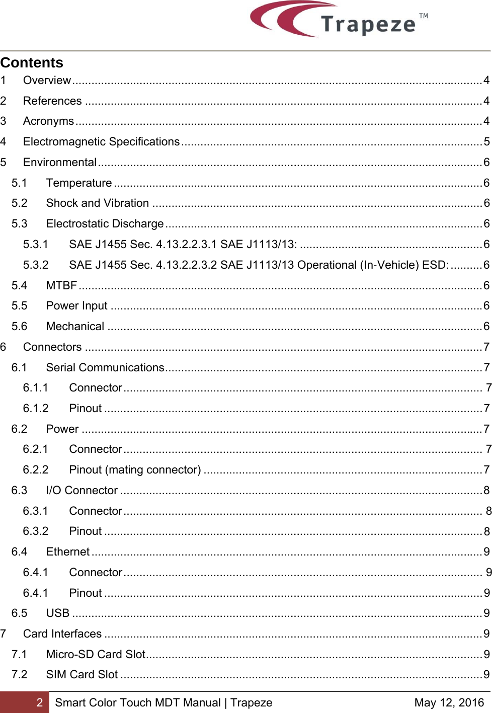        2 Smart Color Touch MDT Manual | Trapeze  May 12, 2016 Contents 1Overview ................................................................................................................................ 42References ............................................................................................................................ 43Acronyms ............................................................................................................................... 44Electromagnetic Specifications .............................................................................................. 55Environmental ........................................................................................................................ 65.1Temperature ................................................................................................................... 6 5.2Shock and Vibration ....................................................................................................... 65.3Electrostatic Discharge ................................................................................................... 65.3.1SAE J1455 Sec. 4.13.2.2.3.1 SAE J1113/13: ......................................................... 65.3.2SAE J1455 Sec. 4.13.2.2.3.2 SAE J1113/13 Operational (In‐Vehicle) ESD: .......... 65.4MTBF .............................................................................................................................. 65.5Power Input .................................................................................................................... 65.6Mechanical ..................................................................................................................... 66Connectors ............................................................................................................................ 76.1Serial Communications ................................................................................................... 76.1.1Connector ................................................................................................................  76.1.2Pinout ...................................................................................................................... 76.2Power ............................................................................................................................. 76.2.1Connector ................................................................................................................  76.2.2Pinout (mating connector) ....................................................................................... 76.3I/O Connector ................................................................................................................. 8 6.3.1Connector ................................................................................................................  86.3.2Pinout ...................................................................................................................... 86.4Ethernet .......................................................................................................................... 96.4.1Connector ................................................................................................................  96.4.1Pinout ...................................................................................................................... 96.5USB ................................................................................................................................ 97Card Interfaces ...................................................................................................................... 97.1Micro-SD Card Slot ......................................................................................................... 97.2SIM Card Slot ................................................................................................................. 9 