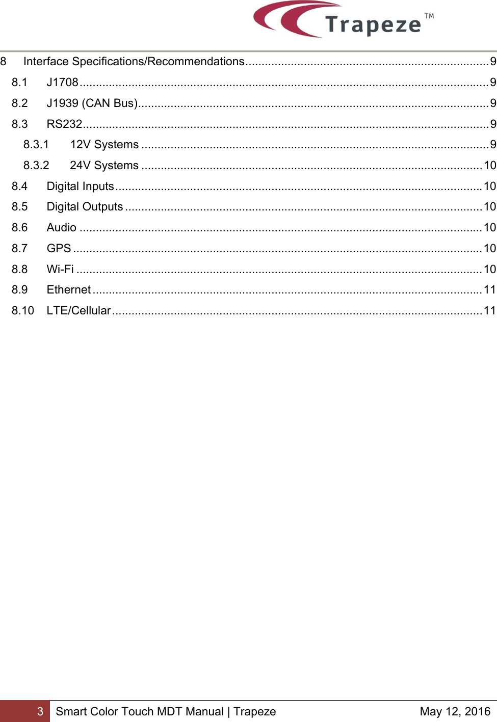       3 Smart Color Touch MDT Manual | Trapeze  May 12, 2016 8Interface Specifications/Recommendations ........................................................................... 98.1J1708 .............................................................................................................................. 98.2J1939 (CAN Bus) ............................................................................................................ 98.3RS232 ............................................................................................................................. 98.3.112V Systems ........................................................................................................... 98.3.224V Systems ......................................................................................................... 108.4Digital Inputs ................................................................................................................. 108.5Digital Outputs .............................................................................................................. 108.6Audio ............................................................................................................................ 108.7GPS .............................................................................................................................. 108.8Wi-Fi ............................................................................................................................. 108.9Ethernet ........................................................................................................................ 118.10LTE/Cellular .................................................................................................................. 11   