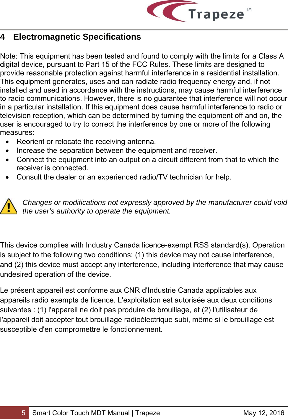        5 Smart Color Touch MDT Manual | Trapeze  May 12, 2016 4  Electromagnetic Specifications   Note: This equipment has been tested and found to comply with the limits for a Class A digital device, pursuant to Part 15 of the FCC Rules. These limits are designed to provide reasonable protection against harmful interference in a residential installation. This equipment generates, uses and can radiate radio frequency energy and, if not installed and used in accordance with the instructions, may cause harmful interference to radio communications. However, there is no guarantee that interference will not occur in a particular installation. If this equipment does cause harmful interference to radio or television reception, which can be determined by turning the equipment off and on, the user is encouraged to try to correct the interference by one or more of the following measures:   Reorient or relocate the receiving antenna.   Increase the separation between the equipment and receiver.   Connect the equipment into an output on a circuit different from that to which the receiver is connected.   Consult the dealer or an experienced radio/TV technician for help.   Changes or modifications not expressly approved by the manufacturer could void the user’s authority to operate the equipment.    This device complies with Industry Canada licence-exempt RSS standard(s). Operation is subject to the following two conditions: (1) this device may not cause interference, and (2) this device must accept any interference, including interference that may cause undesired operation of the device. Le présent appareil est conforme aux CNR d&apos;Industrie Canada applicables aux appareils radio exempts de licence. L&apos;exploitation est autorisée aux deux conditions suivantes : (1) l&apos;appareil ne doit pas produire de brouillage, et (2) l&apos;utilisateur de l&apos;appareil doit accepter tout brouillage radioélectrique subi, même si le brouillage est susceptible d&apos;en compromettre le fonctionnement.  