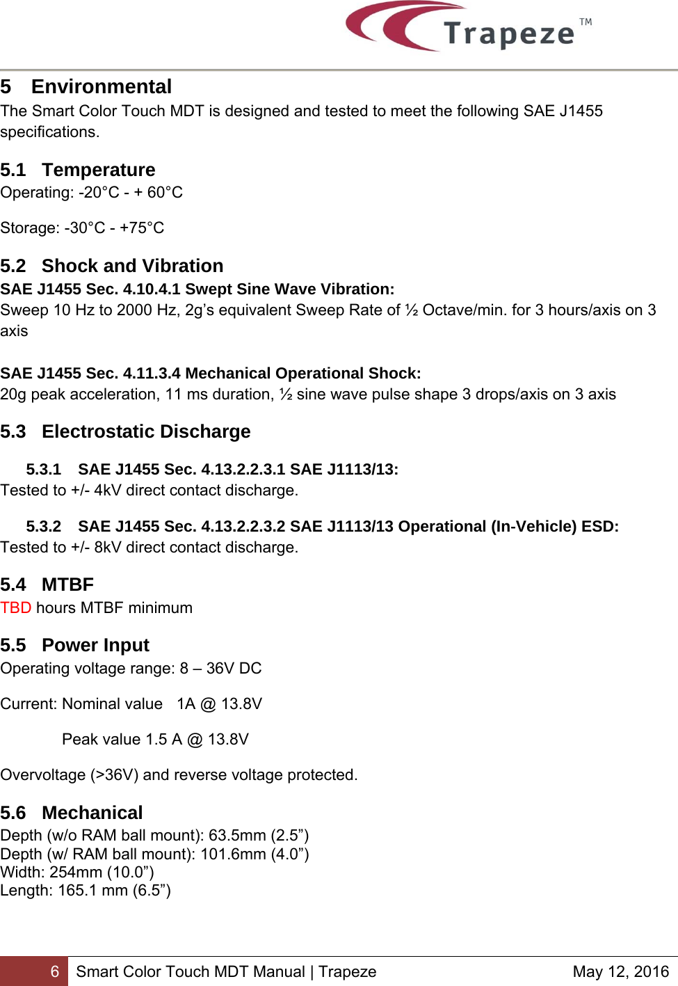        6 Smart Color Touch MDT Manual | Trapeze  May 12, 2016 5 Environmental The Smart Color Touch MDT is designed and tested to meet the following SAE J1455 specifications. 5.1 Temperature Operating: -20°C - + 60°C Storage: -30°C - +75°C 5.2  Shock and Vibration SAE J1455 Sec. 4.10.4.1 Swept Sine Wave Vibration: Sweep 10 Hz to 2000 Hz, 2g’s equivalent Sweep Rate of ½ Octave/min. for 3 hours/axis on 3 axis  SAE J1455 Sec. 4.11.3.4 Mechanical Operational Shock: 20g peak acceleration, 11 ms duration, ½ sine wave pulse shape 3 drops/axis on 3 axis 5.3 Electrostatic Discharge 5.3.1  SAE J1455 Sec. 4.13.2.2.3.1 SAE J1113/13: Tested to +/- 4kV direct contact discharge. 5.3.2  SAE J1455 Sec. 4.13.2.2.3.2 SAE J1113/13 Operational (In‐Vehicle) ESD: Tested to +/- 8kV direct contact discharge. 5.4 MTBF TBD hours MTBF minimum 5.5 Power Input Operating voltage range: 8 – 36V DC  Current: Nominal value   1A @ 13.8V  Peak value 1.5 A @ 13.8V  Overvoltage (&gt;36V) and reverse voltage protected. 5.6 Mechanical Depth (w/o RAM ball mount): 63.5mm (2.5”) Depth (w/ RAM ball mount): 101.6mm (4.0”) Width: 254mm (10.0”) Length: 165.1 mm (6.5”) 