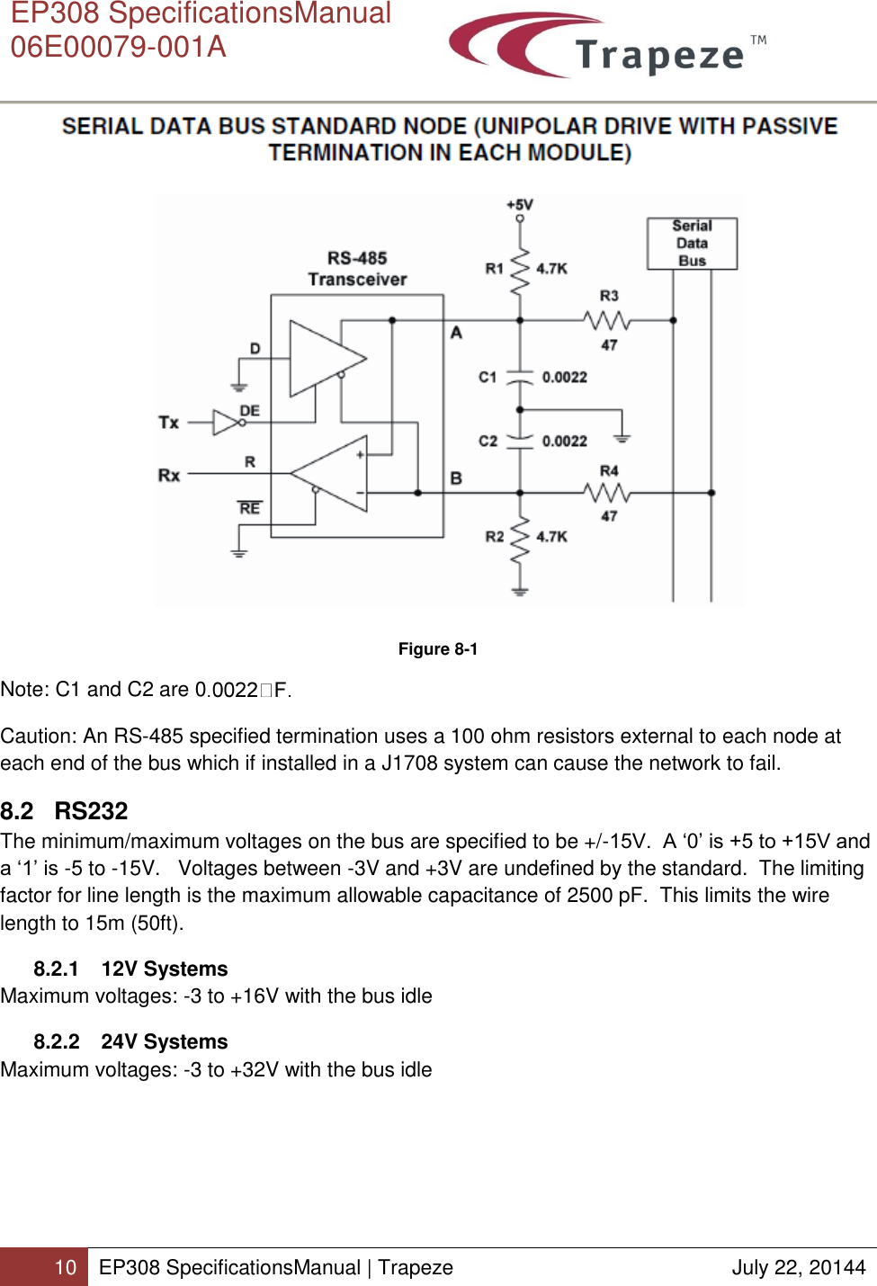      EP308 SpecificationsManual  06E00079-001A  10 EP308 SpecificationsManual | Trapeze  July 22, 20144   Figure 8-1 Note: C1 and C2 are 0  Caution: An RS-485 specified termination uses a 100 ohm resistors external to each node at each end of the bus which if installed in a J1708 system can cause the network to fail. 8.2 RS232 The minimum/maximum voltages on the bus are specified to be +/-15V.  A ‘0’ is +5 to +15V and a ‘1’ is -5 to -15V.   Voltages between -3V and +3V are undefined by the standard.  The limiting factor for line length is the maximum allowable capacitance of 2500 pF.  This limits the wire length to 15m (50ft). 8.2.1  12V Systems Maximum voltages: -3 to +16V with the bus idle 8.2.2  24V Systems Maximum voltages: -3 to +32V with the bus idle   