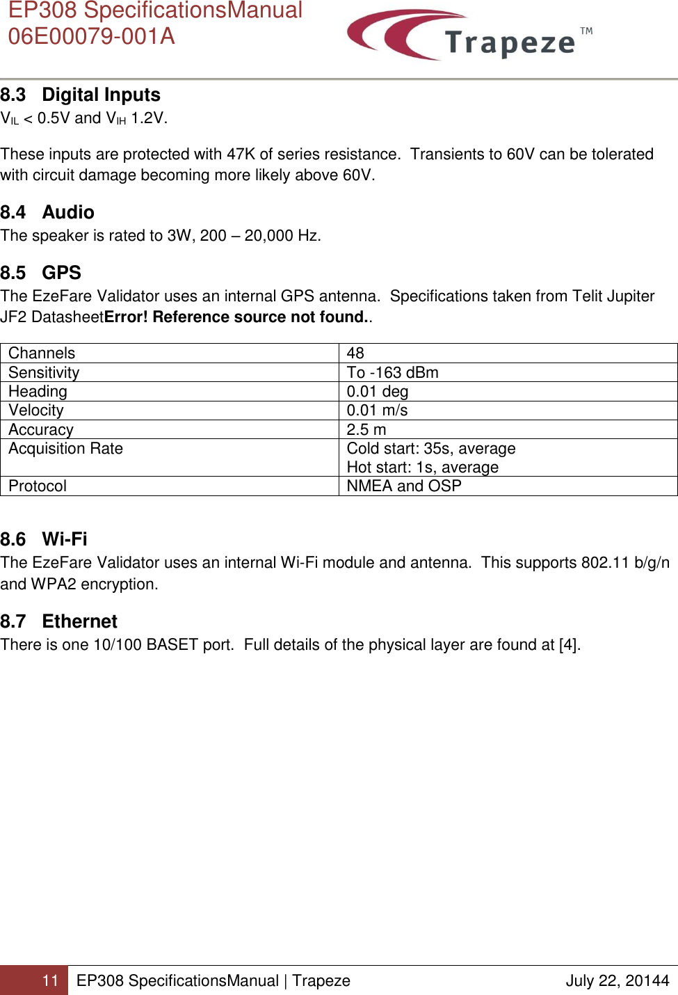      EP308 SpecificationsManual  06E00079-001A  11 EP308 SpecificationsManual | Trapeze  July 22, 20144  8.3 Digital Inputs VIL &lt; 0.5V and VIH 1.2V. These inputs are protected with 47K of series resistance.  Transients to 60V can be tolerated with circuit damage becoming more likely above 60V. 8.4  Audio The speaker is rated to 3W, 200 – 20,000 Hz. 8.5 GPS The EzeFare Validator uses an internal GPS antenna.  Specifications taken from Telit Jupiter JF2 DatasheetError! Reference source not found.. Channels 48 Sensitivity To -163 dBm Heading 0.01 deg Velocity 0.01 m/s Accuracy 2.5 m Acquisition Rate Cold start: 35s, average Hot start: 1s, average Protocol NMEA and OSP  8.6 Wi-Fi The EzeFare Validator uses an internal Wi-Fi module and antenna.  This supports 802.11 b/g/n and WPA2 encryption.   8.7 Ethernet There is one 10/100 BASET port.  Full details of the physical layer are found at [4].  