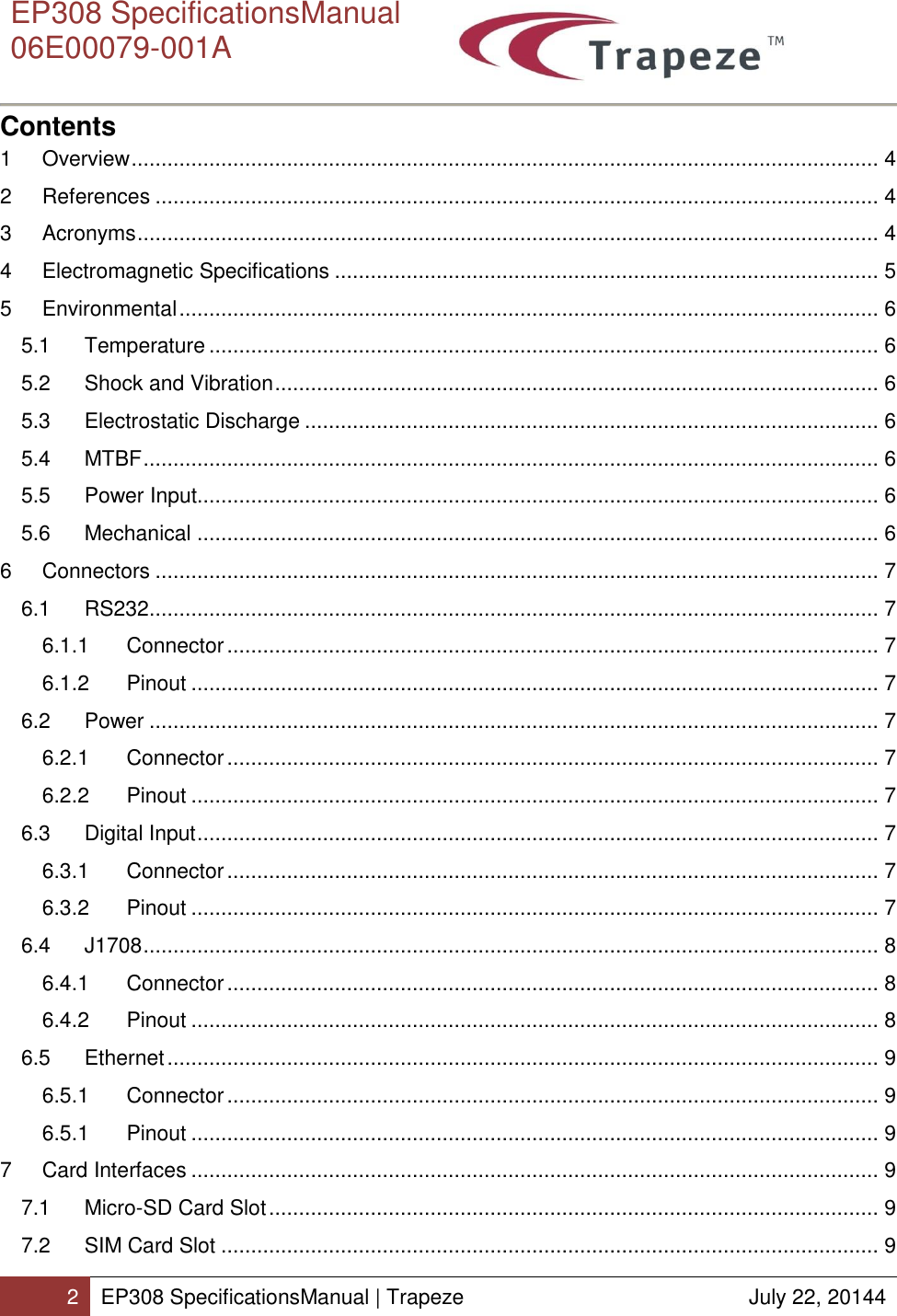      EP308 SpecificationsManual  06E00079-001A  2 EP308 SpecificationsManual | Trapeze  July 22, 20144  Contents 1  Overview ............................................................................................................................. 4 2  References ......................................................................................................................... 4 3  Acronyms ............................................................................................................................ 4 4  Electromagnetic Specifications ........................................................................................... 5 5  Environmental ..................................................................................................................... 6 5.1  Temperature ................................................................................................................ 6 5.2  Shock and Vibration ..................................................................................................... 6 5.3  Electrostatic Discharge ................................................................................................ 6 5.4  MTBF ........................................................................................................................... 6 5.5  Power Input.................................................................................................................. 6 5.6  Mechanical .................................................................................................................. 6 6  Connectors ......................................................................................................................... 7 6.1  RS232 .......................................................................................................................... 7 6.1.1  Connector ............................................................................................................. 7 6.1.2  Pinout ................................................................................................................... 7 6.2  Power .......................................................................................................................... 7 6.2.1  Connector ............................................................................................................. 7 6.2.2  Pinout ................................................................................................................... 7 6.3  Digital Input .................................................................................................................. 7 6.3.1  Connector ............................................................................................................. 7 6.3.2  Pinout ................................................................................................................... 7 6.4  J1708 ........................................................................................................................... 8 6.4.1  Connector ............................................................................................................. 8 6.4.2  Pinout ................................................................................................................... 8 6.5  Ethernet ....................................................................................................................... 9 6.5.1  Connector ............................................................................................................. 9 6.5.1  Pinout ................................................................................................................... 9 7  Card Interfaces ................................................................................................................... 9 7.1  Micro-SD Card Slot ...................................................................................................... 9 7.2  SIM Card Slot .............................................................................................................. 9 