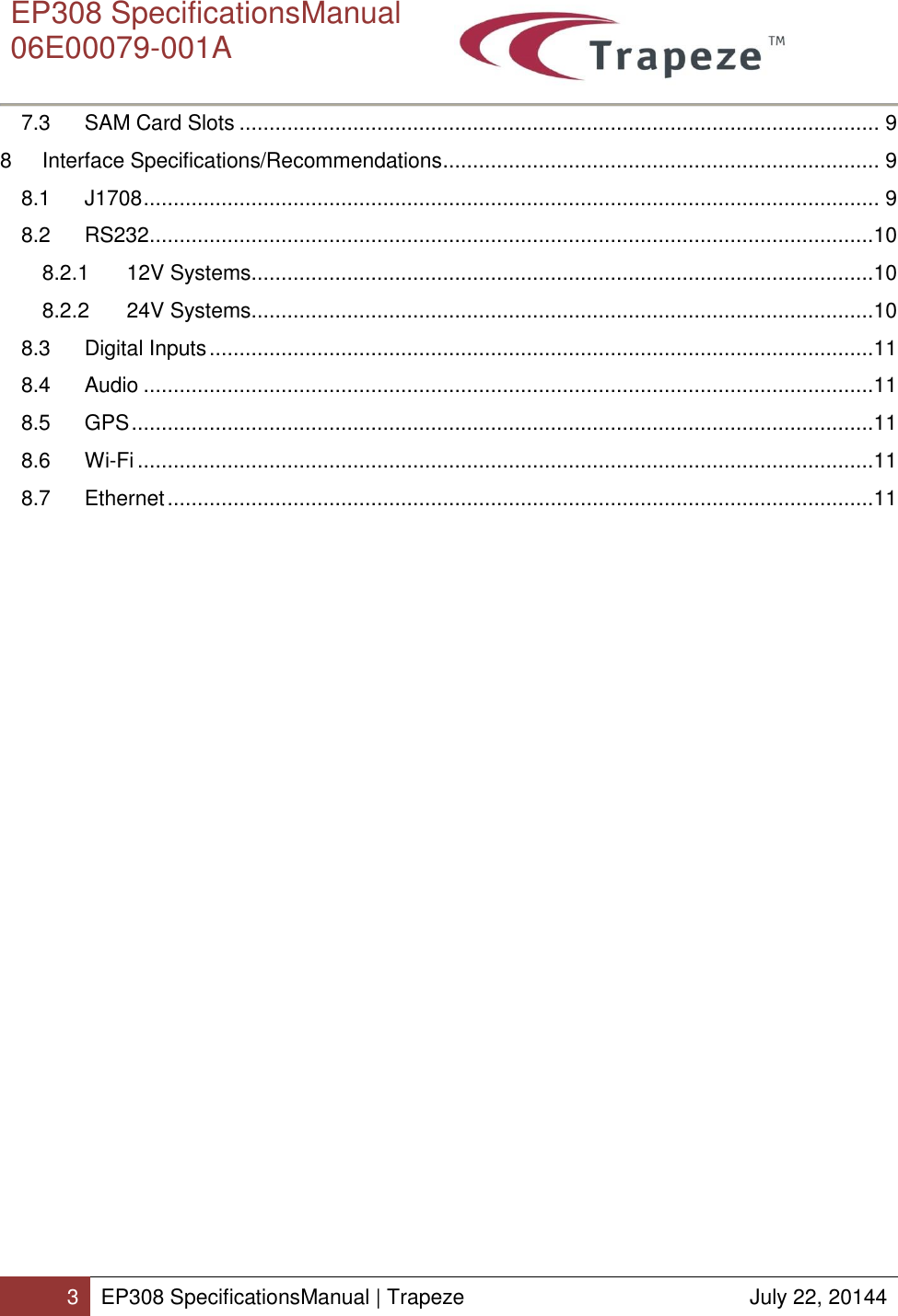      EP308 SpecificationsManual  06E00079-001A  3 EP308 SpecificationsManual | Trapeze  July 22, 20144  7.3  SAM Card Slots ........................................................................................................... 9 8  Interface Specifications/Recommendations ......................................................................... 9 8.1  J1708 ........................................................................................................................... 9 8.2  RS232 .........................................................................................................................10 8.2.1  12V Systems........................................................................................................10 8.2.2  24V Systems........................................................................................................10 8.3  Digital Inputs ...............................................................................................................11 8.4  Audio ..........................................................................................................................11 8.5  GPS ............................................................................................................................11 8.6  Wi-Fi ...........................................................................................................................11 8.7  Ethernet ......................................................................................................................11     