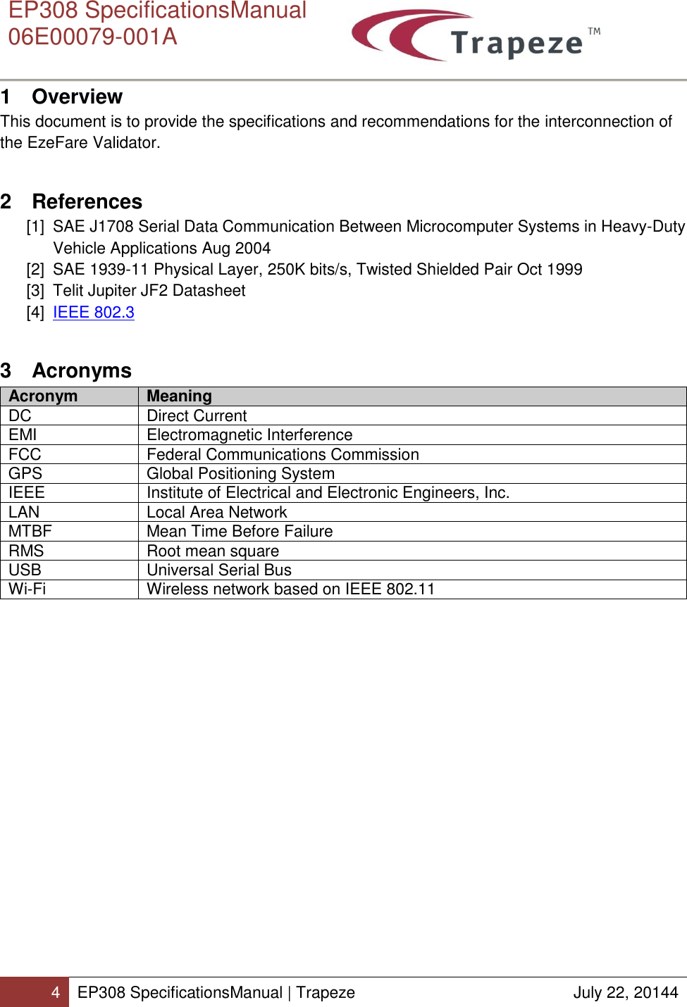      EP308 SpecificationsManual  06E00079-001A  4 EP308 SpecificationsManual | Trapeze  July 22, 20144  1  Overview This document is to provide the specifications and recommendations for the interconnection of the EzeFare Validator. 2  References [1]  SAE J1708 Serial Data Communication Between Microcomputer Systems in Heavy-Duty Vehicle Applications Aug 2004 [2]  SAE 1939-11 Physical Layer, 250K bits/s, Twisted Shielded Pair Oct 1999 [3]  Telit Jupiter JF2 Datasheet  [4]  IEEE 802.3 3  Acronyms Acronym Meaning DC Direct Current EMI Electromagnetic Interference FCC Federal Communications Commission GPS Global Positioning System IEEE Institute of Electrical and Electronic Engineers, Inc. LAN Local Area Network MTBF Mean Time Before Failure RMS Root mean square USB Universal Serial Bus Wi-Fi Wireless network based on IEEE 802.11  