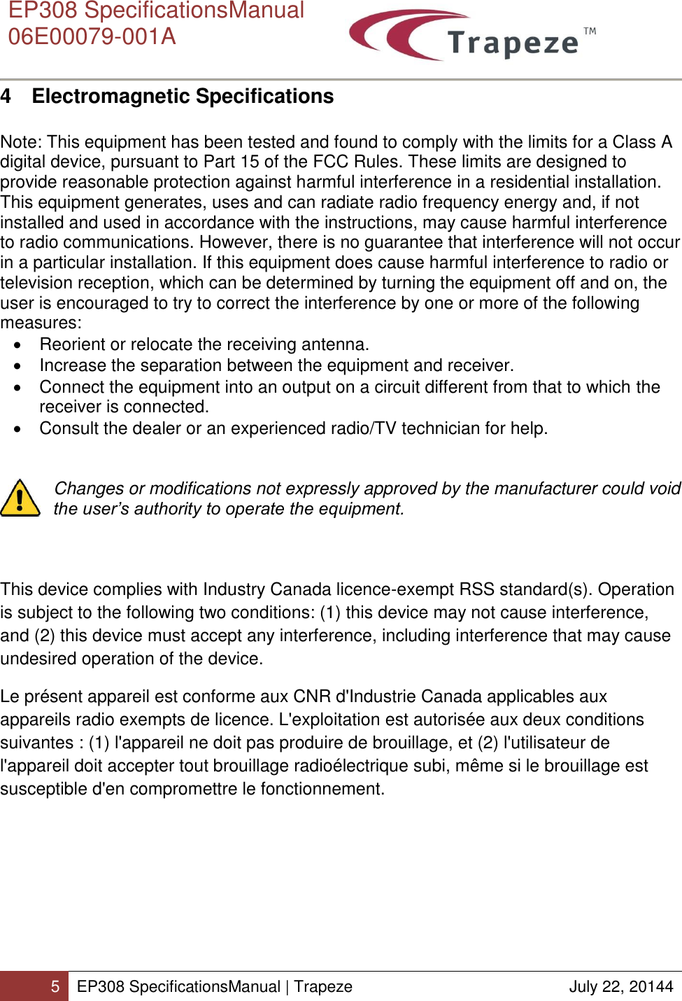      EP308 SpecificationsManual  06E00079-001A  5 EP308 SpecificationsManual | Trapeze  July 22, 20144  4  Electromagnetic Specifications   Note: This equipment has been tested and found to comply with the limits for a Class A digital device, pursuant to Part 15 of the FCC Rules. These limits are designed to provide reasonable protection against harmful interference in a residential installation. This equipment generates, uses and can radiate radio frequency energy and, if not installed and used in accordance with the instructions, may cause harmful interference to radio communications. However, there is no guarantee that interference will not occur in a particular installation. If this equipment does cause harmful interference to radio or television reception, which can be determined by turning the equipment off and on, the user is encouraged to try to correct the interference by one or more of the following measures:   Reorient or relocate the receiving antenna.   Increase the separation between the equipment and receiver.   Connect the equipment into an output on a circuit different from that to which the receiver is connected.   Consult the dealer or an experienced radio/TV technician for help.   Changes or modifications not expressly approved by the manufacturer could void the user’s authority to operate the equipment.    This device complies with Industry Canada licence-exempt RSS standard(s). Operation is subject to the following two conditions: (1) this device may not cause interference, and (2) this device must accept any interference, including interference that may cause undesired operation of the device. Le présent appareil est conforme aux CNR d&apos;Industrie Canada applicables aux appareils radio exempts de licence. L&apos;exploitation est autorisée aux deux conditions suivantes : (1) l&apos;appareil ne doit pas produire de brouillage, et (2) l&apos;utilisateur de l&apos;appareil doit accepter tout brouillage radioélectrique subi, même si le brouillage est susceptible d&apos;en compromettre le fonctionnement.  