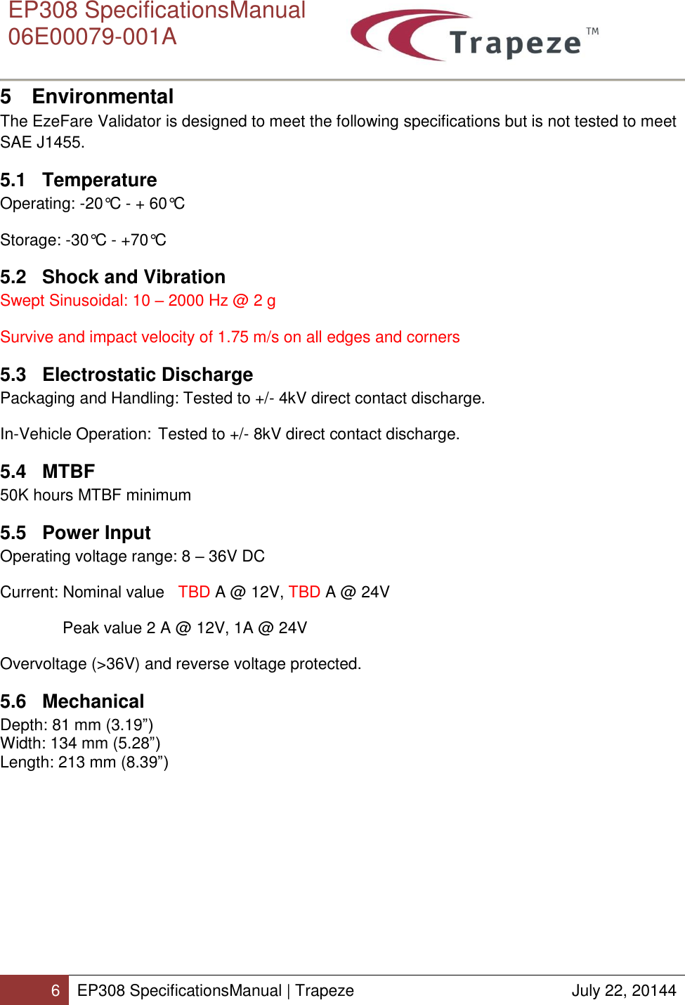      EP308 SpecificationsManual  06E00079-001A  6 EP308 SpecificationsManual | Trapeze  July 22, 20144  5  Environmental The EzeFare Validator is designed to meet the following specifications but is not tested to meet SAE J1455. 5.1  Temperature Operating: -20°C - + 60°C Storage: -30°C - +70°C 5.2  Shock and Vibration Swept Sinusoidal: 10 – 2000 Hz @ 2 g Survive and impact velocity of 1.75 m/s on all edges and corners 5.3  Electrostatic Discharge Packaging and Handling: Tested to +/- 4kV direct contact discharge. In-Vehicle Operation: Tested to +/- 8kV direct contact discharge. 5.4  MTBF 50K hours MTBF minimum 5.5  Power Input Operating voltage range: 8 – 36V DC  Current: Nominal value   TBD A @ 12V, TBD A @ 24V  Peak value 2 A @ 12V, 1A @ 24V  Overvoltage (&gt;36V) and reverse voltage protected. 5.6  Mechanical Depth: 81 mm (3.19”) Width: 134 mm (5.28”) Length: 213 mm (8.39”) 