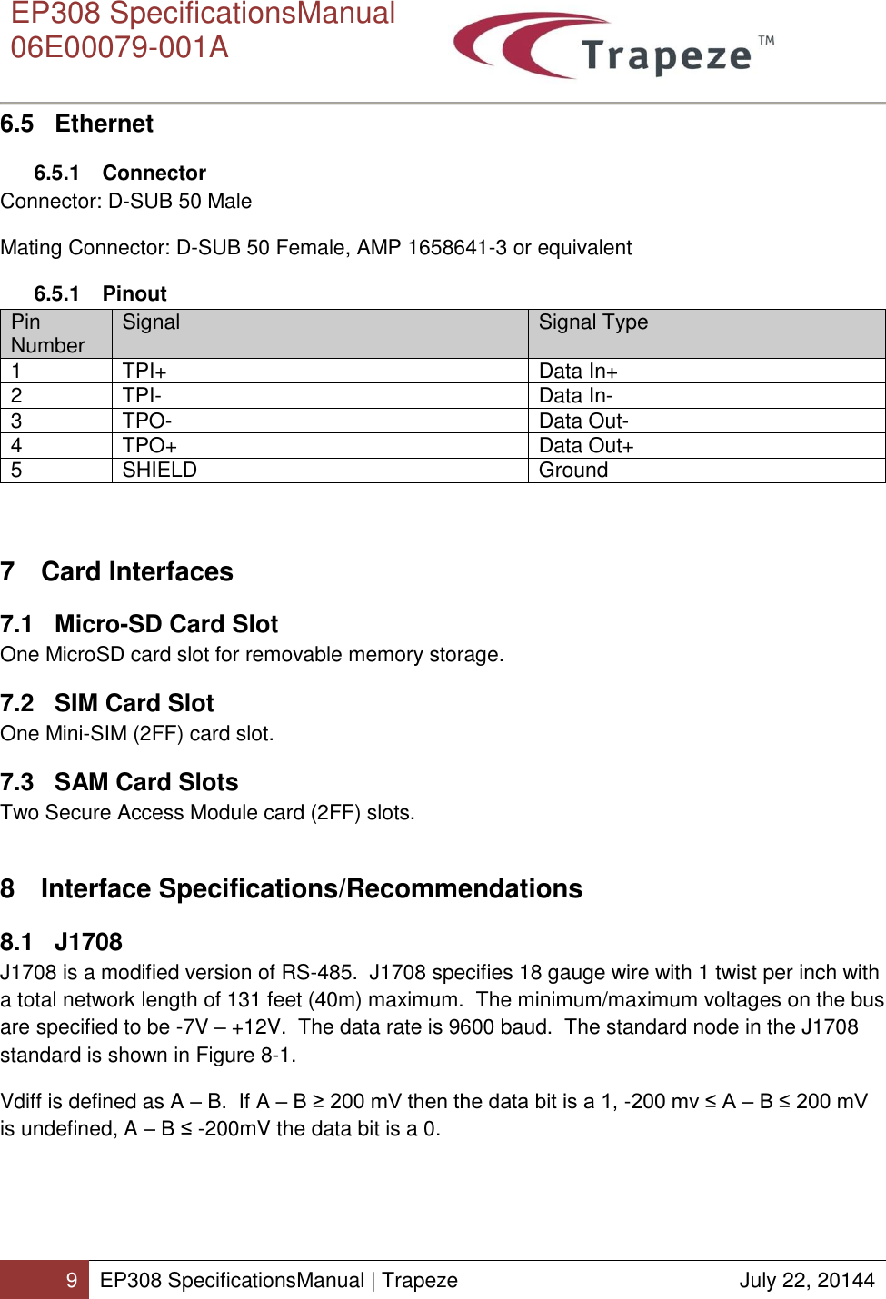      EP308 SpecificationsManual  06E00079-001A  9 EP308 SpecificationsManual | Trapeze  July 22, 20144  6.5 Ethernet 6.5.1  Connector Connector: D-SUB 50 Male Mating Connector: D-SUB 50 Female, AMP 1658641-3 or equivalent 6.5.1  Pinout Pin Number Signal Signal Type 1 TPI+ Data In+ 2 TPI- Data In- 3 TPO- Data Out- 4 TPO+ Data Out+ 5 SHIELD Ground  7  Card Interfaces 7.1  Micro-SD Card Slot One MicroSD card slot for removable memory storage. 7.2  SIM Card Slot One Mini-SIM (2FF) card slot. 7.3  SAM Card Slots Two Secure Access Module card (2FF) slots. 8  Interface Specifications/Recommendations 8.1 J1708 J1708 is a modified version of RS-485.  J1708 specifies 18 gauge wire with 1 twist per inch with a total network length of 131 feet (40m) maximum.  The minimum/maximum voltages on the bus are specified to be -7V – +12V.  The data rate is 9600 baud.  The standard node in the J1708 standard is shown in Figure 8-1. Vdiff is defined as A – B.  If A – B ≥ 200 mV then the data bit is a 1, -200 mv ≤ A – B ≤ 200 mV is undefined, A – B ≤ -200mV the data bit is a 0. 