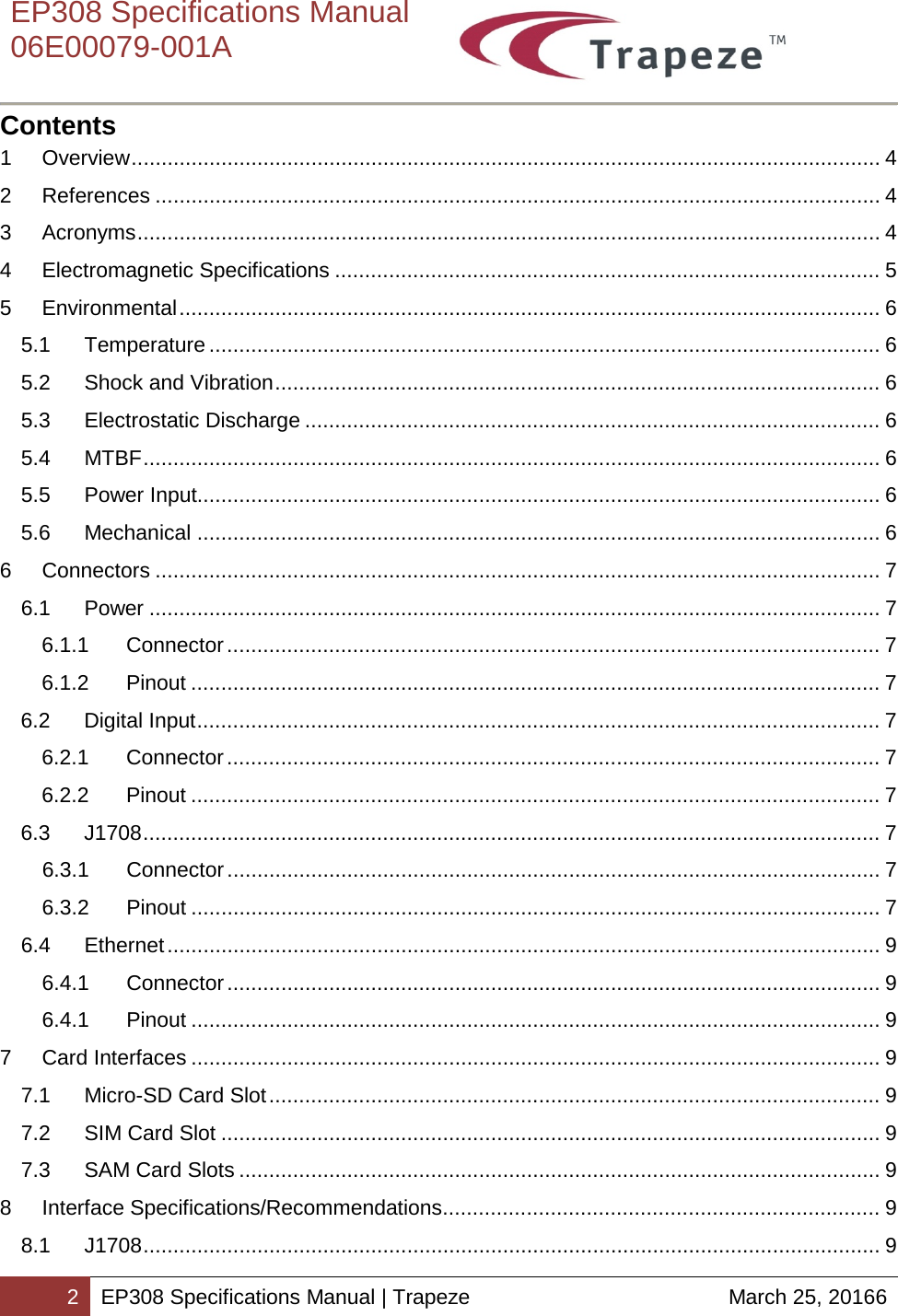    EP308 Specifications Manual  06E00079-001A  2 EP308 Specifications Manual | Trapeze March 25, 20166  Contents 1 Overview ............................................................................................................................. 4 2 References ......................................................................................................................... 4 3 Acronyms ............................................................................................................................ 4 4 Electromagnetic Specifications ........................................................................................... 5 5 Environmental ..................................................................................................................... 6 5.1 Temperature ................................................................................................................ 6 5.2 Shock and Vibration ..................................................................................................... 6 5.3 Electrostatic Discharge ................................................................................................ 6 5.4 MTBF ........................................................................................................................... 6 5.5 Power Input.................................................................................................................. 6 5.6 Mechanical .................................................................................................................. 6 6 Connectors ......................................................................................................................... 7 6.1 Power .......................................................................................................................... 7 6.1.1 Connector ............................................................................................................. 7 6.1.2 Pinout ................................................................................................................... 7 6.2 Digital Input .................................................................................................................. 7 6.2.1 Connector ............................................................................................................. 7 6.2.2 Pinout ................................................................................................................... 7 6.3 J1708 ........................................................................................................................... 7 6.3.1 Connector ............................................................................................................. 7 6.3.2 Pinout ................................................................................................................... 7 6.4 Ethernet ....................................................................................................................... 9 6.4.1 Connector ............................................................................................................. 9 6.4.1 Pinout ................................................................................................................... 9 7 Card Interfaces ................................................................................................................... 9 7.1 Micro-SD Card Slot ...................................................................................................... 9 7.2 SIM Card Slot .............................................................................................................. 9 7.3 SAM Card Slots ........................................................................................................... 9 8 Interface Specifications/Recommendations ......................................................................... 9 8.1 J1708 ........................................................................................................................... 9 