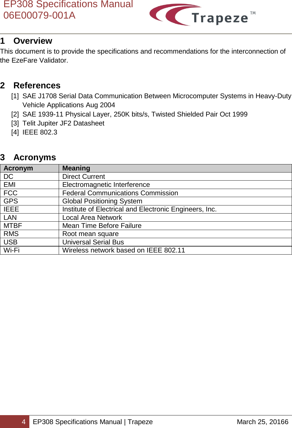    EP308 Specifications Manual  06E00079-001A  4 EP308 Specifications Manual | Trapeze March 25, 20166  1  Overview This document is to provide the specifications and recommendations for the interconnection of the EzeFare Validator. 2  References [1] SAE J1708 Serial Data Communication Between Microcomputer Systems in Heavy-Duty Vehicle Applications Aug 2004 [2] SAE 1939-11 Physical Layer, 250K bits/s, Twisted Shielded Pair Oct 1999 [3] Telit Jupiter JF2 Datasheet  [4] IEEE 802.3 3  Acronyms Acronym Meaning DC Direct Current EMI Electromagnetic Interference FCC Federal Communications Commission GPS Global Positioning System IEEE Institute of Electrical and Electronic Engineers, Inc. LAN Local Area Network MTBF Mean Time Before Failure RMS Root mean square USB Universal Serial Bus Wi-Fi Wireless network based on IEEE 802.11  