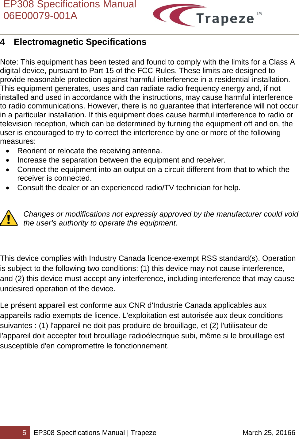    EP308 Specifications Manual  06E00079-001A  5 EP308 Specifications Manual | Trapeze March 25, 20166  4  Electromagnetic Specifications   Note: This equipment has been tested and found to comply with the limits for a Class A digital device, pursuant to Part 15 of the FCC Rules. These limits are designed to provide reasonable protection against harmful interference in a residential installation. This equipment generates, uses and can radiate radio frequency energy and, if not installed and used in accordance with the instructions, may cause harmful interference to radio communications. However, there is no guarantee that interference will not occur in a particular installation. If this equipment does cause harmful interference to radio or television reception, which can be determined by turning the equipment off and on, the user is encouraged to try to correct the interference by one or more of the following measures: • Reorient or relocate the receiving antenna. • Increase the separation between the equipment and receiver. • Connect the equipment into an output on a circuit different from that to which the receiver is connected. • Consult the dealer or an experienced radio/TV technician for help.   Changes or modifications not expressly approved by the manufacturer could void the user’s authority to operate the equipment.    This device complies with Industry Canada licence-exempt RSS standard(s). Operation is subject to the following two conditions: (1) this device may not cause interference, and (2) this device must accept any interference, including interference that may cause undesired operation of the device. Le présent appareil est conforme aux CNR d&apos;Industrie Canada applicables aux appareils radio exempts de licence. L&apos;exploitation est autorisée aux deux conditions suivantes : (1) l&apos;appareil ne doit pas produire de brouillage, et (2) l&apos;utilisateur de l&apos;appareil doit accepter tout brouillage radioélectrique subi, même si le brouillage est susceptible d&apos;en compromettre le fonctionnement.  