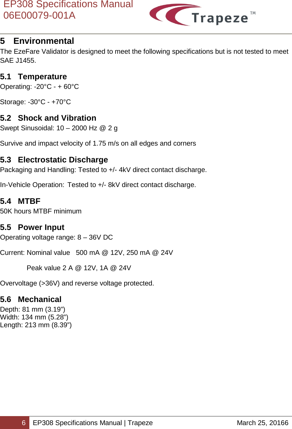    EP308 Specifications Manual  06E00079-001A  6 EP308 Specifications Manual | Trapeze March 25, 20166  5  Environmental The EzeFare Validator is designed to meet the following specifications but is not tested to meet SAE J1455. 5.1  Temperature Operating: -20°C - + 60°C Storage: -30°C - +70°C 5.2  Shock and Vibration Swept Sinusoidal: 10 – 2000 Hz @ 2 g Survive and impact velocity of 1.75 m/s on all edges and corners 5.3 Electrostatic Discharge Packaging and Handling: Tested to +/- 4kV direct contact discharge. In-Vehicle Operation: Tested to +/- 8kV direct contact discharge. 5.4  MTBF 50K hours MTBF minimum 5.5  Power Input Operating voltage range: 8 – 36V DC  Current: Nominal value   500 mA @ 12V, 250 mA @ 24V  Peak value 2 A @ 12V, 1A @ 24V  Overvoltage (&gt;36V) and reverse voltage protected. 5.6 Mechanical Depth: 81 mm (3.19”) Width: 134 mm (5.28”) Length: 213 mm (8.39”) 