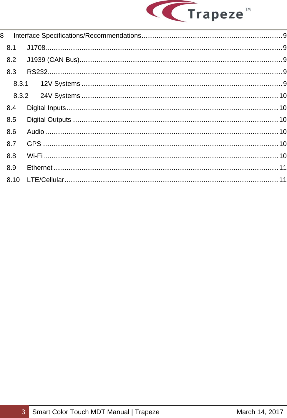        3 Smart Color Touch MDT Manual | Trapeze  March 14, 2017 8Interface Specifications/Recommendations ........................................................................... 98.1J1708 .............................................................................................................................. 98.2J1939 (CAN Bus) ............................................................................................................ 98.3RS232 ............................................................................................................................. 98.3.112V Systems ........................................................................................................... 98.3.224V Systems ......................................................................................................... 108.4Digital Inputs ................................................................................................................. 108.5Digital Outputs .............................................................................................................. 108.6Audio ............................................................................................................................ 108.7GPS .............................................................................................................................. 108.8Wi-Fi ............................................................................................................................. 108.9Ethernet ........................................................................................................................ 118.10LTE/Cellular .................................................................................................................. 11   