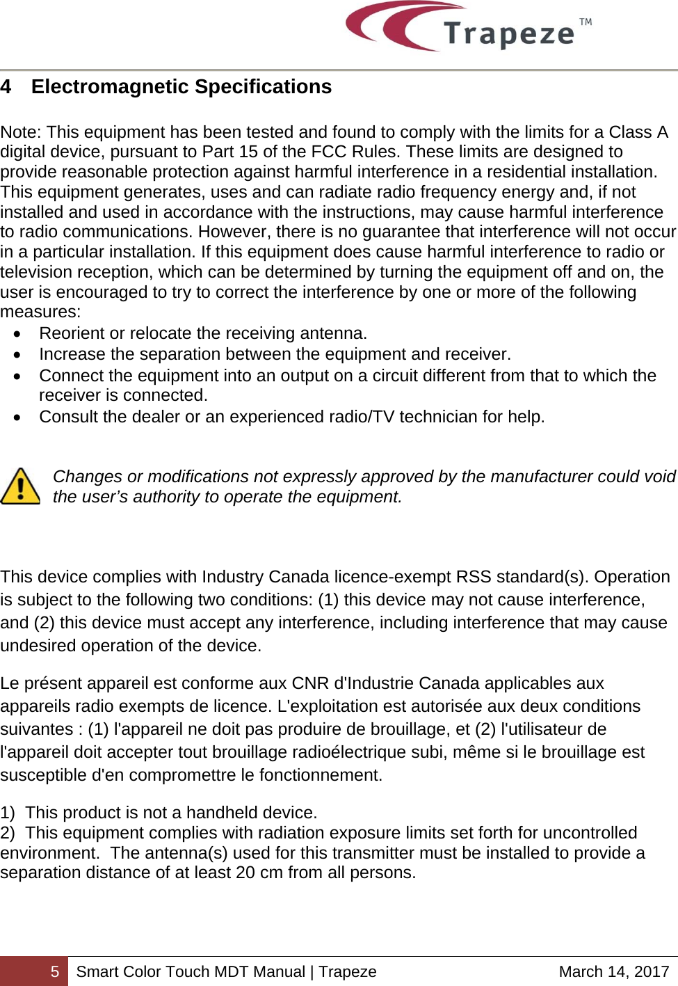        5 Smart Color Touch MDT Manual | Trapeze  March 14, 2017 4  Electromagnetic Specifications   Note: This equipment has been tested and found to comply with the limits for a Class A digital device, pursuant to Part 15 of the FCC Rules. These limits are designed to provide reasonable protection against harmful interference in a residential installation. This equipment generates, uses and can radiate radio frequency energy and, if not installed and used in accordance with the instructions, may cause harmful interference to radio communications. However, there is no guarantee that interference will not occur in a particular installation. If this equipment does cause harmful interference to radio or television reception, which can be determined by turning the equipment off and on, the user is encouraged to try to correct the interference by one or more of the following measures:   Reorient or relocate the receiving antenna.   Increase the separation between the equipment and receiver.   Connect the equipment into an output on a circuit different from that to which the receiver is connected.   Consult the dealer or an experienced radio/TV technician for help.   Changes or modifications not expressly approved by the manufacturer could void the user’s authority to operate the equipment.    This device complies with Industry Canada licence-exempt RSS standard(s). Operation is subject to the following two conditions: (1) this device may not cause interference, and (2) this device must accept any interference, including interference that may cause undesired operation of the device. Le présent appareil est conforme aux CNR d&apos;Industrie Canada applicables aux appareils radio exempts de licence. L&apos;exploitation est autorisée aux deux conditions suivantes : (1) l&apos;appareil ne doit pas produire de brouillage, et (2) l&apos;utilisateur de l&apos;appareil doit accepter tout brouillage radioélectrique subi, même si le brouillage est susceptible d&apos;en compromettre le fonctionnement. 1)  This product is not a handheld device. 2)  This equipment complies with radiation exposure limits set forth for uncontrolled environment.  The antenna(s) used for this transmitter must be installed to provide a separation distance of at least 20 cm from all persons.  