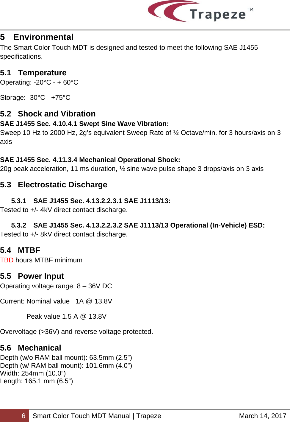        6 Smart Color Touch MDT Manual | Trapeze  March 14, 2017 5 Environmental The Smart Color Touch MDT is designed and tested to meet the following SAE J1455 specifications. 5.1 Temperature Operating: -20°C - + 60°C Storage: -30°C - +75°C 5.2  Shock and Vibration SAE J1455 Sec. 4.10.4.1 Swept Sine Wave Vibration: Sweep 10 Hz to 2000 Hz, 2g’s equivalent Sweep Rate of ½ Octave/min. for 3 hours/axis on 3 axis  SAE J1455 Sec. 4.11.3.4 Mechanical Operational Shock: 20g peak acceleration, 11 ms duration, ½ sine wave pulse shape 3 drops/axis on 3 axis 5.3 Electrostatic Discharge 5.3.1  SAE J1455 Sec. 4.13.2.2.3.1 SAE J1113/13: Tested to +/- 4kV direct contact discharge. 5.3.2  SAE J1455 Sec. 4.13.2.2.3.2 SAE J1113/13 Operational (In‐Vehicle) ESD: Tested to +/- 8kV direct contact discharge. 5.4 MTBF TBD hours MTBF minimum 5.5 Power Input Operating voltage range: 8 – 36V DC  Current: Nominal value   1A @ 13.8V  Peak value 1.5 A @ 13.8V  Overvoltage (&gt;36V) and reverse voltage protected. 5.6 Mechanical Depth (w/o RAM ball mount): 63.5mm (2.5”) Depth (w/ RAM ball mount): 101.6mm (4.0”) Width: 254mm (10.0”) Length: 165.1 mm (6.5”) 