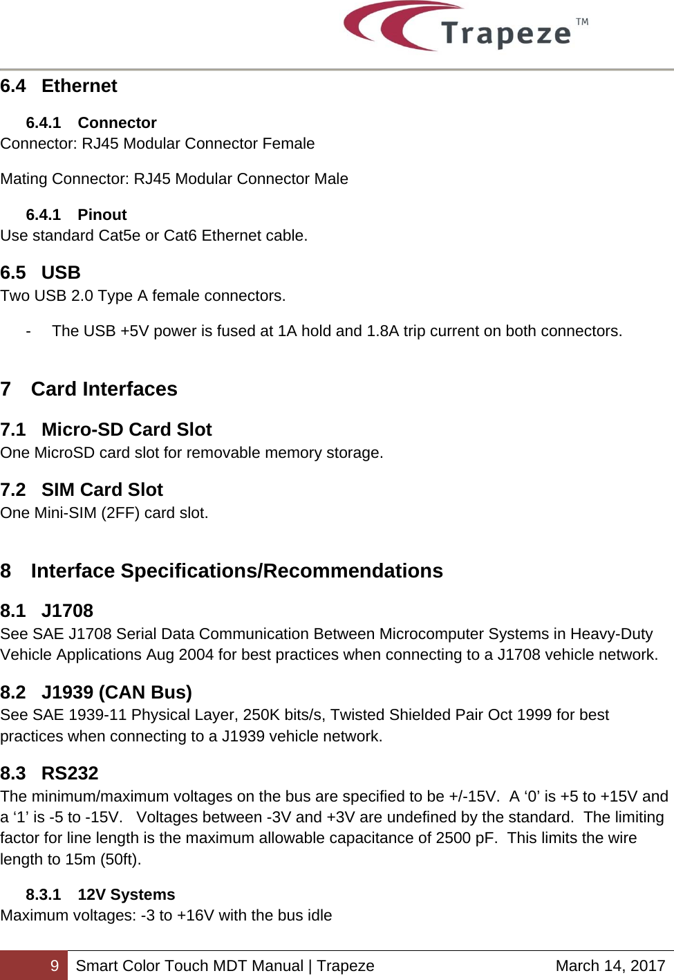        9 Smart Color Touch MDT Manual | Trapeze  March 14, 2017 6.4 Ethernet 6.4.1 Connector Connector: RJ45 Modular Connector Female Mating Connector: RJ45 Modular Connector Male 6.4.1 Pinout Use standard Cat5e or Cat6 Ethernet cable. 6.5 USB Two USB 2.0 Type A female connectors. -  The USB +5V power is fused at 1A hold and 1.8A trip current on both connectors. 7 Card Interfaces 7.1  Micro-SD Card Slot One MicroSD card slot for removable memory storage. 7.2 SIM Card Slot One Mini-SIM (2FF) card slot. 8 Interface Specifications/Recommendations 8.1 J1708 See SAE J1708 Serial Data Communication Between Microcomputer Systems in Heavy-Duty Vehicle Applications Aug 2004 for best practices when connecting to a J1708 vehicle network. 8.2  J1939 (CAN Bus) See SAE 1939-11 Physical Layer, 250K bits/s, Twisted Shielded Pair Oct 1999 for best practices when connecting to a J1939 vehicle network. 8.3 RS232 The minimum/maximum voltages on the bus are specified to be +/-15V.  A ‘0’ is +5 to +15V and a ‘1’ is -5 to -15V.   Voltages between -3V and +3V are undefined by the standard.  The limiting factor for line length is the maximum allowable capacitance of 2500 pF.  This limits the wire length to 15m (50ft). 8.3.1 12V Systems Maximum voltages: -3 to +16V with the bus idle 