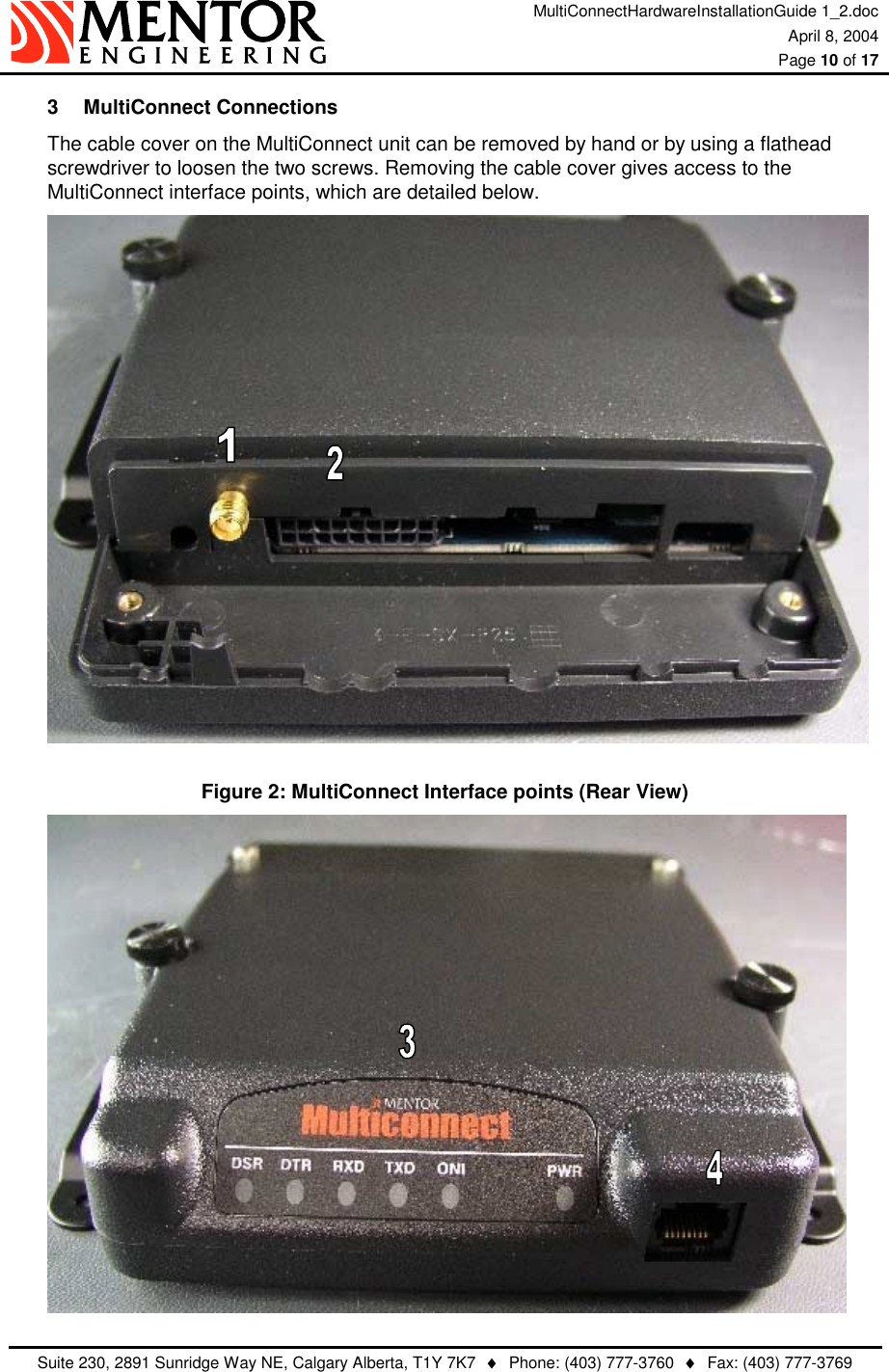 MultiConnectHardwareInstallationGuide 1_2.doc April 8, 2004  Page 10 of 17   Suite 230, 2891 Sunridge Way NE, Calgary Alberta, T1Y 7K7  ♦  Phone: (403) 777-3760  ♦  Fax: (403) 777-3769  3 MultiConnect Connections The cable cover on the MultiConnect unit can be removed by hand or by using a flathead screwdriver to loosen the two screws. Removing the cable cover gives access to the MultiConnect interface points, which are detailed below.    Figure 2: MultiConnect Interface points (Rear View)  