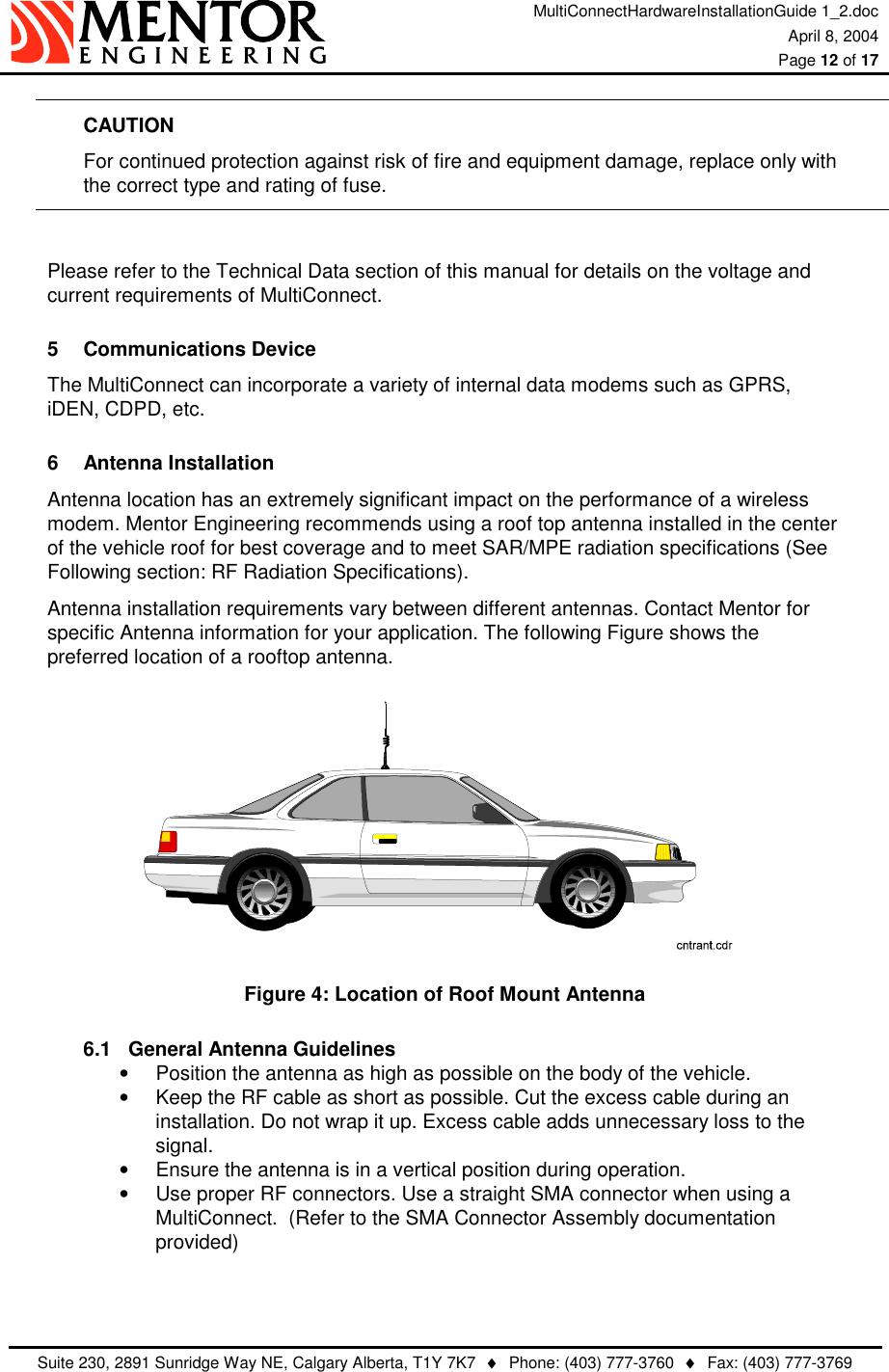 MultiConnectHardwareInstallationGuide 1_2.doc April 8, 2004  Page 12 of 17   Suite 230, 2891 Sunridge Way NE, Calgary Alberta, T1Y 7K7  ♦  Phone: (403) 777-3760  ♦  Fax: (403) 777-3769  CAUTION   For continued protection against risk of fire and equipment damage, replace only with   the correct type and rating of fuse.  Please refer to the Technical Data section of this manual for details on the voltage and current requirements of MultiConnect. 5 Communications Device The MultiConnect can incorporate a variety of internal data modems such as GPRS, iDEN, CDPD, etc. 6 Antenna Installation Antenna location has an extremely significant impact on the performance of a wireless modem. Mentor Engineering recommends using a roof top antenna installed in the center of the vehicle roof for best coverage and to meet SAR/MPE radiation specifications (See Following section: RF Radiation Specifications). Antenna installation requirements vary between different antennas. Contact Mentor for specific Antenna information for your application. The following Figure shows the preferred location of a rooftop antenna.  Figure 4: Location of Roof Mount Antenna 6.1  General Antenna Guidelines •  Position the antenna as high as possible on the body of the vehicle. •  Keep the RF cable as short as possible. Cut the excess cable during an installation. Do not wrap it up. Excess cable adds unnecessary loss to the signal. •  Ensure the antenna is in a vertical position during operation. •  Use proper RF connectors. Use a straight SMA connector when using a MultiConnect.  (Refer to the SMA Connector Assembly documentation provided)   