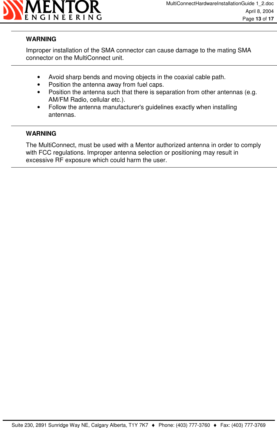 MultiConnectHardwareInstallationGuide 1_2.doc April 8, 2004  Page 13 of 17   Suite 230, 2891 Sunridge Way NE, Calgary Alberta, T1Y 7K7  ♦  Phone: (403) 777-3760  ♦  Fax: (403) 777-3769  WARNING   Improper installation of the SMA connector can cause damage to the mating SMA   connector on the MultiConnect unit.  •  Avoid sharp bends and moving objects in the coaxial cable path. •  Position the antenna away from fuel caps. •  Position the antenna such that there is separation from other antennas (e.g. AM/FM Radio, cellular etc.). •  Follow the antenna manufacturer&apos;s guidelines exactly when installing antennas.   WARNING The MultiConnect, must be used with a Mentor authorized antenna in order to comply with FCC regulations. Improper antenna selection or positioning may result in excessive RF exposure which could harm the user.         