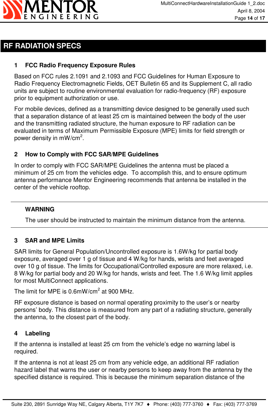 MultiConnectHardwareInstallationGuide 1_2.doc April 8, 2004  Page 14 of 17   Suite 230, 2891 Sunridge Way NE, Calgary Alberta, T1Y 7K7  ♦  Phone: (403) 777-3760  ♦  Fax: (403) 777-3769   RF RADIATION SPECS 1  FCC Radio Frequency Exposure Rules Based on FCC rules 2.1091 and 2.1093 and FCC Guidelines for Human Exposure to Radio Frequency Electromagnetic Fields, OET Bulletin 65 and its Supplement C, all radio units are subject to routine environmental evaluation for radio-frequency (RF) exposure prior to equipment authorization or use. For mobile devices, defined as a transmitting device designed to be generally used such that a separation distance of at least 25 cm is maintained between the body of the user and the transmitting radiated structure, the human exposure to RF radiation can be evaluated in terms of Maximum Permissible Exposure (MPE) limits for field strength or power density in mW/cm2. 2  How to Comply with FCC SAR/MPE Guidelines In order to comply with FCC SAR/MPE Guidelines the antenna must be placed a minimum of 25 cm from the vehicles edge.  To accomplish this, and to ensure optimum antenna performance Mentor Engineering recommends that antenna be installed in the center of the vehicle rooftop.  WARNING   The user should be instructed to maintain the minimum distance from the antenna. 3  SAR and MPE Limits SAR limits for General Population/Uncontrolled exposure is 1.6W/kg for partial body exposure, averaged over 1 g of tissue and 4 W/kg for hands, wrists and feet averaged over 10 g of tissue. The limits for Occupational/Controlled exposure are more relaxed, i.e. 8 W/kg for partial body and 20 W/kg for hands, wrists and feet. The 1.6 W/kg limit applies for most MultiConnect applications. The limit for MPE is 0.6mW/cm2 at 900 MHz. RF exposure distance is based on normal operating proximity to the user’s or nearby persons’ body. This distance is measured from any part of a radiating structure, generally the antenna, to the closest part of the body. 4 Labeling If the antenna is installed at least 25 cm from the vehicle’s edge no warning label is required. If the antenna is not at least 25 cm from any vehicle edge, an additional RF radiation hazard label that warns the user or nearby persons to keep away from the antenna by the specified distance is required. This is because the minimum separation distance of the 