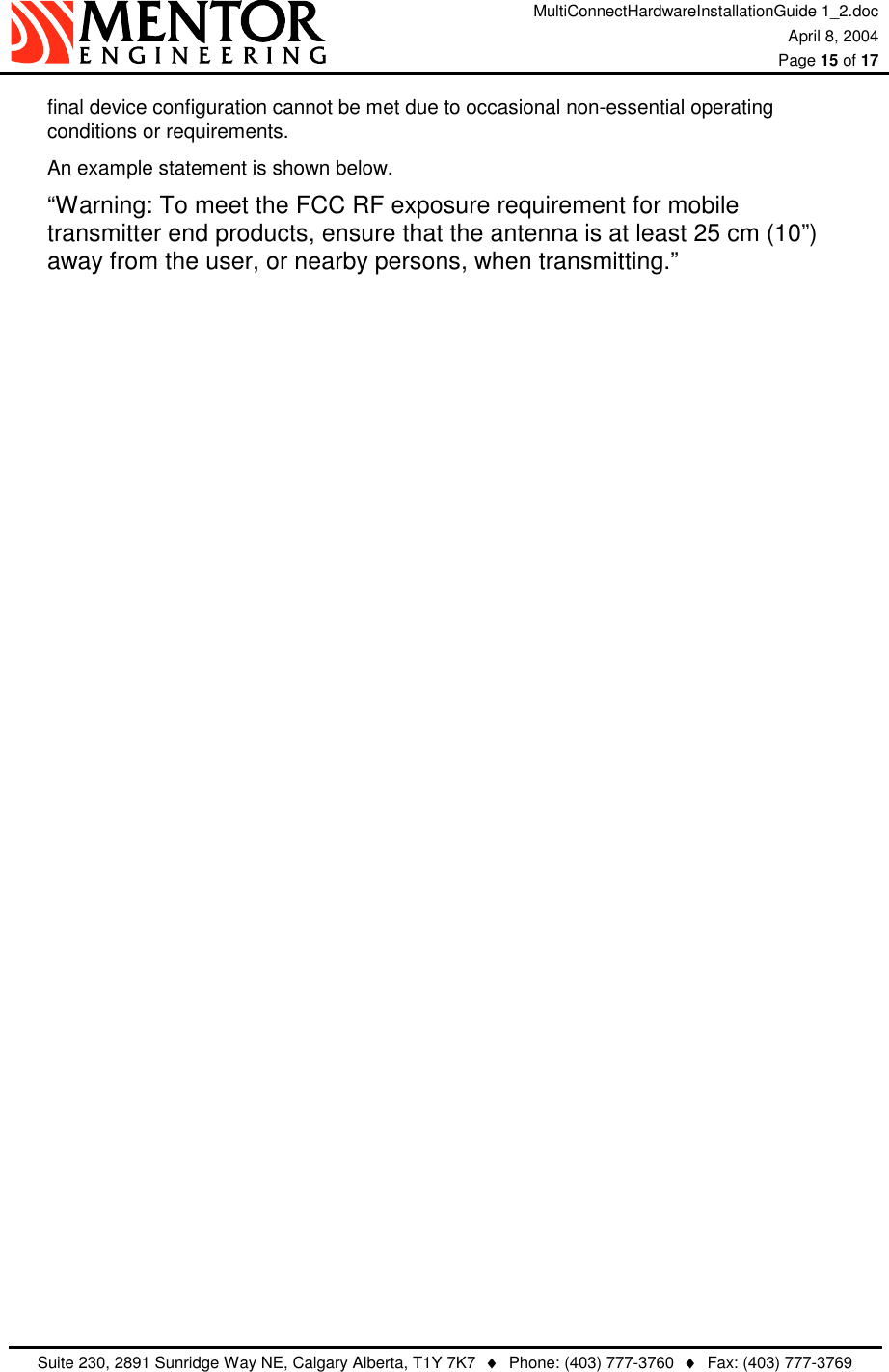 MultiConnectHardwareInstallationGuide 1_2.doc April 8, 2004  Page 15 of 17   Suite 230, 2891 Sunridge Way NE, Calgary Alberta, T1Y 7K7  ♦  Phone: (403) 777-3760  ♦  Fax: (403) 777-3769  final device configuration cannot be met due to occasional non-essential operating conditions or requirements.  An example statement is shown below. “Warning: To meet the FCC RF exposure requirement for mobile transmitter end products, ensure that the antenna is at least 25 cm (10”) away from the user, or nearby persons, when transmitting.”    