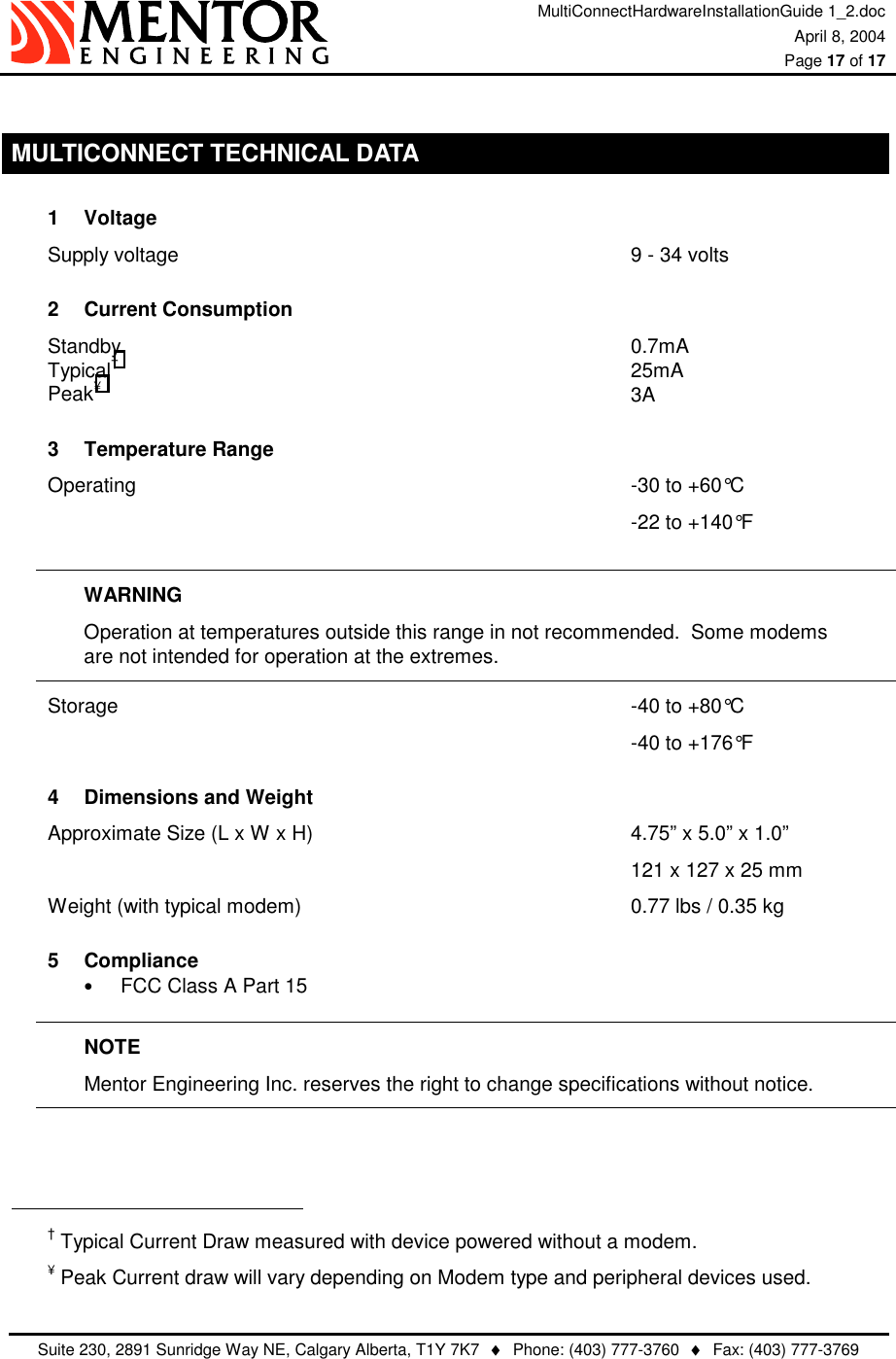 MultiConnectHardwareInstallationGuide 1_2.doc April 8, 2004  Page 17 of 17   Suite 230, 2891 Sunridge Way NE, Calgary Alberta, T1Y 7K7  ♦  Phone: (403) 777-3760  ♦  Fax: (403) 777-3769   MULTICONNECT TECHNICAL DATA 1 Voltage Supply voltage             9 - 34 volts 2 Current Consumption Standby              0.7mA  Typical†               25mA   Peak¥               3A 3 Temperature Range Operating              -30 to +60°C                  -22 to +140°F  WARNING Operation at temperatures outside this range in not recommended.  Some modems        are not intended for operation at the extremes. Storage               -40 to +80°C                 -40 to +176°F 4  Dimensions and Weight Approximate Size (L x W x H)                  4.75” x 5.0” x 1.0”         121 x 127 x 25 mm Weight (with typical modem)          0.77 lbs / 0.35 kg 5 Compliance •  FCC Class A Part 15  NOTE Mentor Engineering Inc. reserves the right to change specifications without notice.                                                             † Typical Current Draw measured with device powered without a modem. ¥ Peak Current draw will vary depending on Modem type and peripheral devices used. 