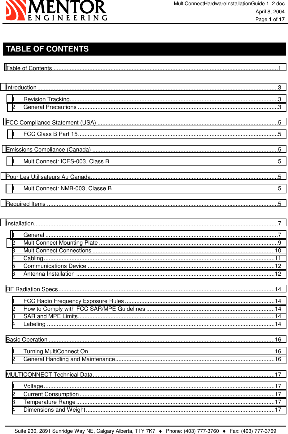 MultiConnectHardwareInstallationGuide 1_2.doc April 8, 2004  Page 1 of 17   Suite 230, 2891 Sunridge Way NE, Calgary Alberta, T1Y 7K7  ♦  Phone: (403) 777-3760  ♦  Fax: (403) 777-3769   TABLE OF CONTENTS Table of Contents ..........................................................................................................................................1 Introduction....................................................................................................................................................3 1 Revision Tracking................................................................................................................................3 2 General Precautions ...........................................................................................................................3 FCC Compliance Statement (USA) ...............................................................................................................5 1 FCC Class B Part 15...........................................................................................................................5 Emissions Compliance (Canada) ..................................................................................................................5 1 MultiConnect: ICES-003, Class B .......................................................................................................5 Pour Les Utilisateurs Au Canada...................................................................................................................5 1 MultiConnect: NMB-003, Classe B......................................................................................................5 Required Items ..............................................................................................................................................5 Installation......................................................................................................................................................7 1 General ...............................................................................................................................................7 2 MultiConnect Mounting Plate ..............................................................................................................9 3 MultiConnect Connections ................................................................................................................10 4 Cabling..............................................................................................................................................11 5 Communications Device ...................................................................................................................12 6 Antenna Installation ..........................................................................................................................12 RF Radiation Specs.....................................................................................................................................14 1 FCC Radio Frequency Exposure Rules ............................................................................................14 2 How to Comply with FCC SAR/MPE Guidelines ...............................................................................14 3 SAR and MPE Limits.........................................................................................................................14 4 Labeling ............................................................................................................................................14 Basic Operation ...........................................................................................................................................16 1 Turning MultiConnect On ..................................................................................................................16 2 General Handling and Maintenance..................................................................................................16 MULTICONNECT Technical Data................................................................................................................17 1 Voltage..............................................................................................................................................17 2 Current Consumption........................................................................................................................17 3 Temperature Range..........................................................................................................................17 4 Dimensions and Weight....................................................................................................................17 