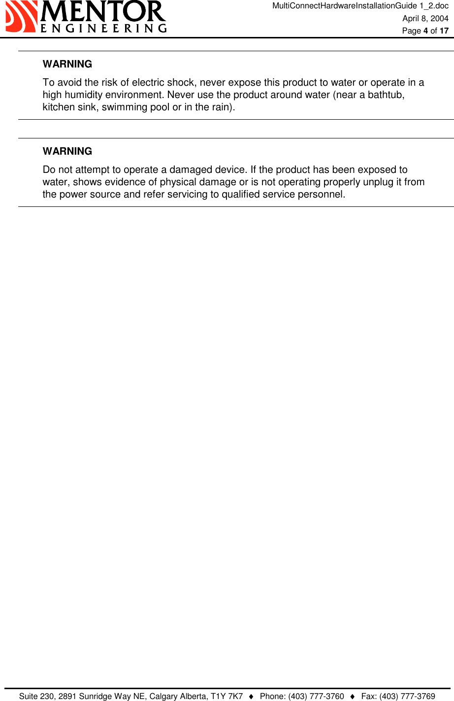 MultiConnectHardwareInstallationGuide 1_2.doc April 8, 2004  Page 4 of 17   Suite 230, 2891 Sunridge Way NE, Calgary Alberta, T1Y 7K7  ♦  Phone: (403) 777-3760  ♦  Fax: (403) 777-3769  WARNING To avoid the risk of electric shock, never expose this product to water or operate in a   high humidity environment. Never use the product around water (near a bathtub,   kitchen sink, swimming pool or in the rain).  WARNING Do not attempt to operate a damaged device. If the product has been exposed to   water, shows evidence of physical damage or is not operating properly unplug it from   the power source and refer servicing to qualified service personnel.  