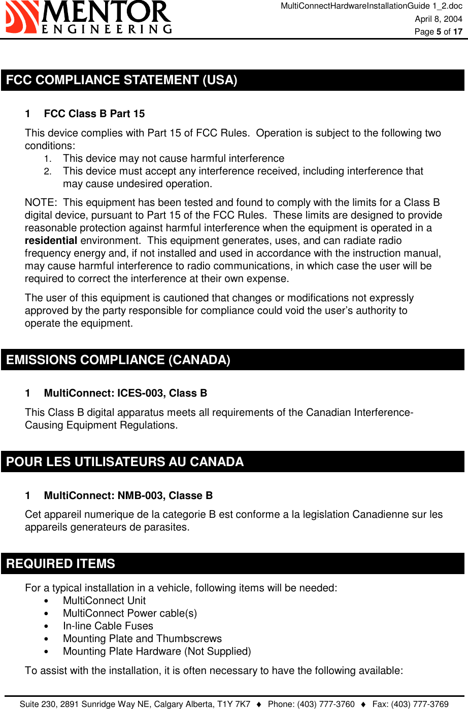 MultiConnectHardwareInstallationGuide 1_2.doc April 8, 2004  Page 5 of 17   Suite 230, 2891 Sunridge Way NE, Calgary Alberta, T1Y 7K7  ♦  Phone: (403) 777-3760  ♦  Fax: (403) 777-3769   FCC COMPLIANCE STATEMENT (USA) 1  FCC Class B Part 15 This device complies with Part 15 of FCC Rules.  Operation is subject to the following two conditions: 1.  This device may not cause harmful interference 2.  This device must accept any interference received, including interference that may cause undesired operation. NOTE:  This equipment has been tested and found to comply with the limits for a Class B digital device, pursuant to Part 15 of the FCC Rules.  These limits are designed to provide reasonable protection against harmful interference when the equipment is operated in a residential environment.  This equipment generates, uses, and can radiate radio frequency energy and, if not installed and used in accordance with the instruction manual, may cause harmful interference to radio communications, in which case the user will be required to correct the interference at their own expense. The user of this equipment is cautioned that changes or modifications not expressly approved by the party responsible for compliance could void the user’s authority to operate the equipment. EMISSIONS COMPLIANCE (CANADA) 1  MultiConnect: ICES-003, Class B This Class B digital apparatus meets all requirements of the Canadian Interference-Causing Equipment Regulations. POUR LES UTILISATEURS AU CANADA 1  MultiConnect: NMB-003, Classe B Cet appareil numerique de la categorie B est conforme a la legislation Canadienne sur les appareils generateurs de parasites. REQUIRED ITEMS For a typical installation in a vehicle, following items will be needed: •  MultiConnect Unit •  MultiConnect Power cable(s) •  In-line Cable Fuses •  Mounting Plate and Thumbscrews •  Mounting Plate Hardware (Not Supplied) To assist with the installation, it is often necessary to have the following available: 