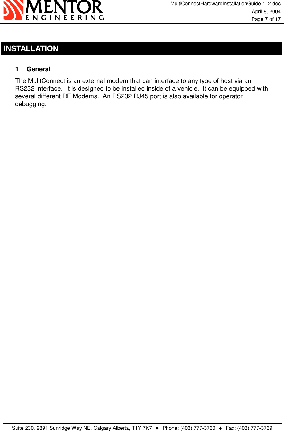 MultiConnectHardwareInstallationGuide 1_2.doc April 8, 2004  Page 7 of 17   Suite 230, 2891 Sunridge Way NE, Calgary Alberta, T1Y 7K7  ♦  Phone: (403) 777-3760  ♦  Fax: (403) 777-3769   INSTALLATION 1 General The MulitConnect is an external modem that can interface to any type of host via an RS232 interface.  It is designed to be installed inside of a vehicle.  It can be equipped with several different RF Modems.  An RS232 RJ45 port is also available for operator debugging. 