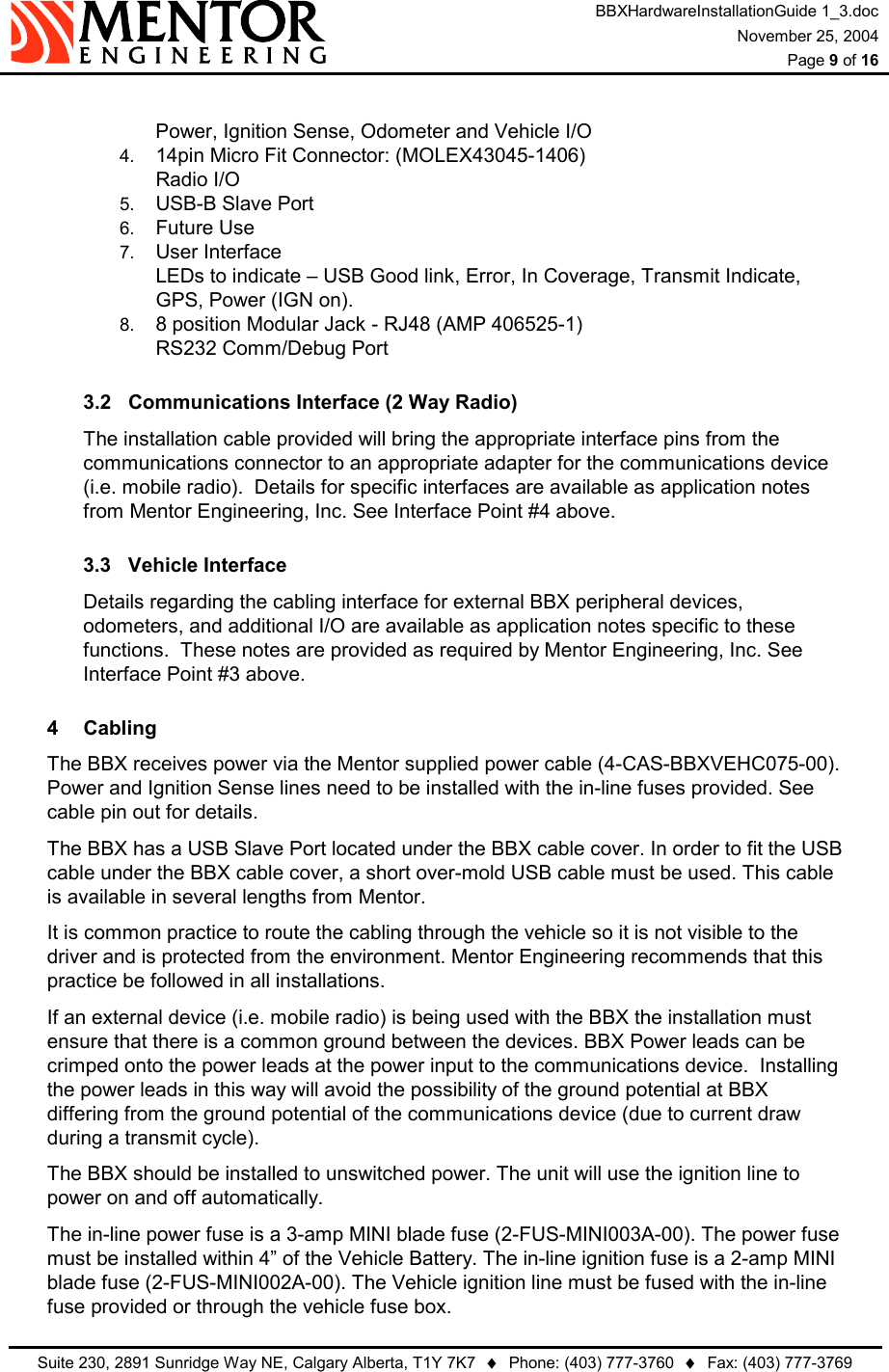 BBXHardwareInstallationGuide 1_3.doc November 25, 2004  Page 9 of 16   Suite 230, 2891 Sunridge Way NE, Calgary Alberta, T1Y 7K7  ♦  Phone: (403) 777-3760  ♦  Fax: (403) 777-3769   Power, Ignition Sense, Odometer and Vehicle I/O 4.  14pin Micro Fit Connector: (MOLEX43045-1406)  Radio I/O 5.  USB-B Slave Port 6.  Future Use 7.  User Interface LEDs to indicate – USB Good link, Error, In Coverage, Transmit Indicate, GPS, Power (IGN on). 8.  8 position Modular Jack - RJ48 (AMP 406525-1) RS232 Comm/Debug Port 3.2  Communications Interface (2 Way Radio) The installation cable provided will bring the appropriate interface pins from the communications connector to an appropriate adapter for the communications device (i.e. mobile radio).  Details for specific interfaces are available as application notes from Mentor Engineering, Inc. See Interface Point #4 above. 3.3 Vehicle Interface Details regarding the cabling interface for external BBX peripheral devices, odometers, and additional I/O are available as application notes specific to these functions.  These notes are provided as required by Mentor Engineering, Inc. See Interface Point #3 above. 4 Cabling The BBX receives power via the Mentor supplied power cable (4-CAS-BBXVEHC075-00). Power and Ignition Sense lines need to be installed with the in-line fuses provided. See cable pin out for details. The BBX has a USB Slave Port located under the BBX cable cover. In order to fit the USB cable under the BBX cable cover, a short over-mold USB cable must be used. This cable is available in several lengths from Mentor. It is common practice to route the cabling through the vehicle so it is not visible to the driver and is protected from the environment. Mentor Engineering recommends that this practice be followed in all installations. If an external device (i.e. mobile radio) is being used with the BBX the installation must ensure that there is a common ground between the devices. BBX Power leads can be crimped onto the power leads at the power input to the communications device.  Installing the power leads in this way will avoid the possibility of the ground potential at BBX differing from the ground potential of the communications device (due to current draw during a transmit cycle). The BBX should be installed to unswitched power. The unit will use the ignition line to power on and off automatically. The in-line power fuse is a 3-amp MINI blade fuse (2-FUS-MINI003A-00). The power fuse must be installed within 4” of the Vehicle Battery. The in-line ignition fuse is a 2-amp MINI blade fuse (2-FUS-MINI002A-00). The Vehicle ignition line must be fused with the in-line fuse provided or through the vehicle fuse box. 