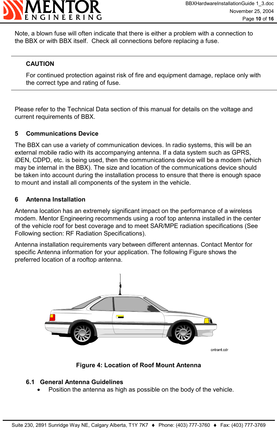 BBXHardwareInstallationGuide 1_3.doc November 25, 2004  Page 10 of 16   Suite 230, 2891 Sunridge Way NE, Calgary Alberta, T1Y 7K7  ♦  Phone: (403) 777-3760  ♦  Fax: (403) 777-3769  Note, a blown fuse will often indicate that there is either a problem with a connection to the BBX or with BBX itself.  Check all connections before replacing a fuse.  CAUTION   For continued protection against risk of fire and equipment damage, replace only with   the correct type and rating of fuse.  Please refer to the Technical Data section of this manual for details on the voltage and current requirements of BBX. 5 Communications Device The BBX can use a variety of communication devices. In radio systems, this will be an external mobile radio with its accompanying antenna. If a data system such as GPRS, iDEN, CDPD, etc. is being used, then the communications device will be a modem (which may be internal in the BBX). The size and location of the communications device should be taken into account during the installation process to ensure that there is enough space to mount and install all components of the system in the vehicle. 6 Antenna Installation Antenna location has an extremely significant impact on the performance of a wireless modem. Mentor Engineering recommends using a roof top antenna installed in the center of the vehicle roof for best coverage and to meet SAR/MPE radiation specifications (See Following section: RF Radiation Specifications). Antenna installation requirements vary between different antennas. Contact Mentor for specific Antenna information for your application. The following Figure shows the preferred location of a rooftop antenna.  Figure 4: Location of Roof Mount Antenna 6.1  General Antenna Guidelines •  Position the antenna as high as possible on the body of the vehicle. 