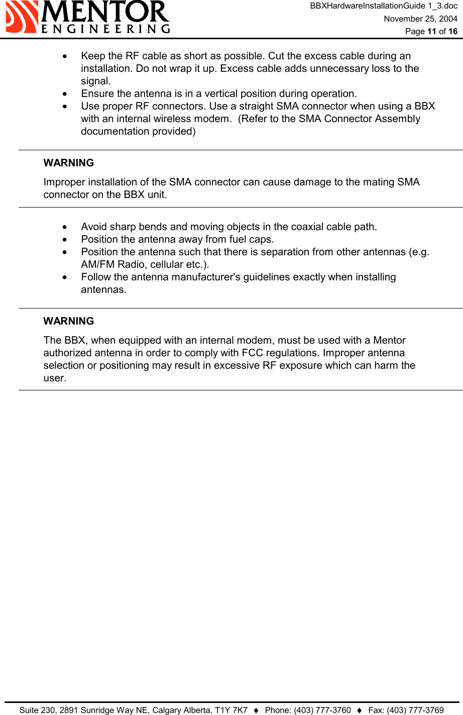 BBXHardwareInstallationGuide 1_3.doc November 25, 2004  Page 11 of 16   Suite 230, 2891 Sunridge Way NE, Calgary Alberta, T1Y 7K7  ♦  Phone: (403) 777-3760  ♦  Fax: (403) 777-3769  •  Keep the RF cable as short as possible. Cut the excess cable during an installation. Do not wrap it up. Excess cable adds unnecessary loss to the signal. •  Ensure the antenna is in a vertical position during operation. •  Use proper RF connectors. Use a straight SMA connector when using a BBX with an internal wireless modem.  (Refer to the SMA Connector Assembly documentation provided)  WARNING   Improper installation of the SMA connector can cause damage to the mating SMA   connector on the BBX unit.  •  Avoid sharp bends and moving objects in the coaxial cable path. •  Position the antenna away from fuel caps. •  Position the antenna such that there is separation from other antennas (e.g. AM/FM Radio, cellular etc.). •  Follow the antenna manufacturer&apos;s guidelines exactly when installing antennas.   WARNING   The BBX, when equipped with an internal modem, must be used with a Mentor   authorized antenna in order to comply with FCC regulations. Improper antenna   selection or positioning may result in excessive RF exposure which can harm the  user.         