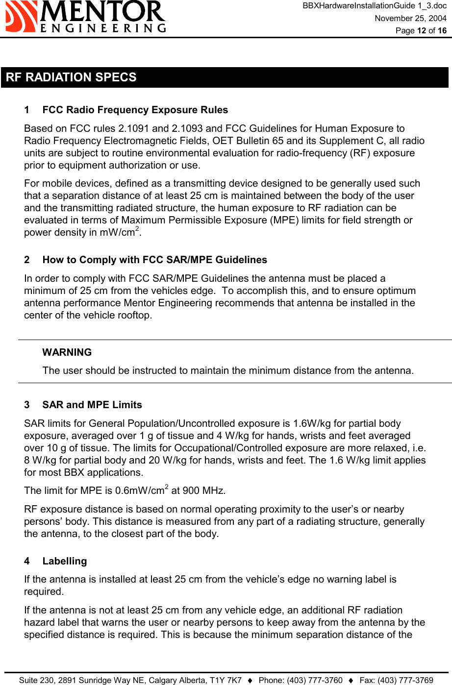 BBXHardwareInstallationGuide 1_3.doc November 25, 2004  Page 12 of 16   Suite 230, 2891 Sunridge Way NE, Calgary Alberta, T1Y 7K7  ♦  Phone: (403) 777-3760  ♦  Fax: (403) 777-3769   RF RADIATION SPECS 1  FCC Radio Frequency Exposure Rules Based on FCC rules 2.1091 and 2.1093 and FCC Guidelines for Human Exposure to Radio Frequency Electromagnetic Fields, OET Bulletin 65 and its Supplement C, all radio units are subject to routine environmental evaluation for radio-frequency (RF) exposure prior to equipment authorization or use. For mobile devices, defined as a transmitting device designed to be generally used such that a separation distance of at least 25 cm is maintained between the body of the user and the transmitting radiated structure, the human exposure to RF radiation can be evaluated in terms of Maximum Permissible Exposure (MPE) limits for field strength or power density in mW/cm2. 2  How to Comply with FCC SAR/MPE Guidelines In order to comply with FCC SAR/MPE Guidelines the antenna must be placed a minimum of 25 cm from the vehicles edge.  To accomplish this, and to ensure optimum antenna performance Mentor Engineering recommends that antenna be installed in the center of the vehicle rooftop.  WARNING   The user should be instructed to maintain the minimum distance from the antenna. 3  SAR and MPE Limits SAR limits for General Population/Uncontrolled exposure is 1.6W/kg for partial body exposure, averaged over 1 g of tissue and 4 W/kg for hands, wrists and feet averaged over 10 g of tissue. The limits for Occupational/Controlled exposure are more relaxed, i.e. 8 W/kg for partial body and 20 W/kg for hands, wrists and feet. The 1.6 W/kg limit applies for most BBX applications. The limit for MPE is 0.6mW/cm2 at 900 MHz. RF exposure distance is based on normal operating proximity to the user’s or nearby persons’ body. This distance is measured from any part of a radiating structure, generally the antenna, to the closest part of the body. 4 Labelling If the antenna is installed at least 25 cm from the vehicle’s edge no warning label is required. If the antenna is not at least 25 cm from any vehicle edge, an additional RF radiation hazard label that warns the user or nearby persons to keep away from the antenna by the specified distance is required. This is because the minimum separation distance of the 