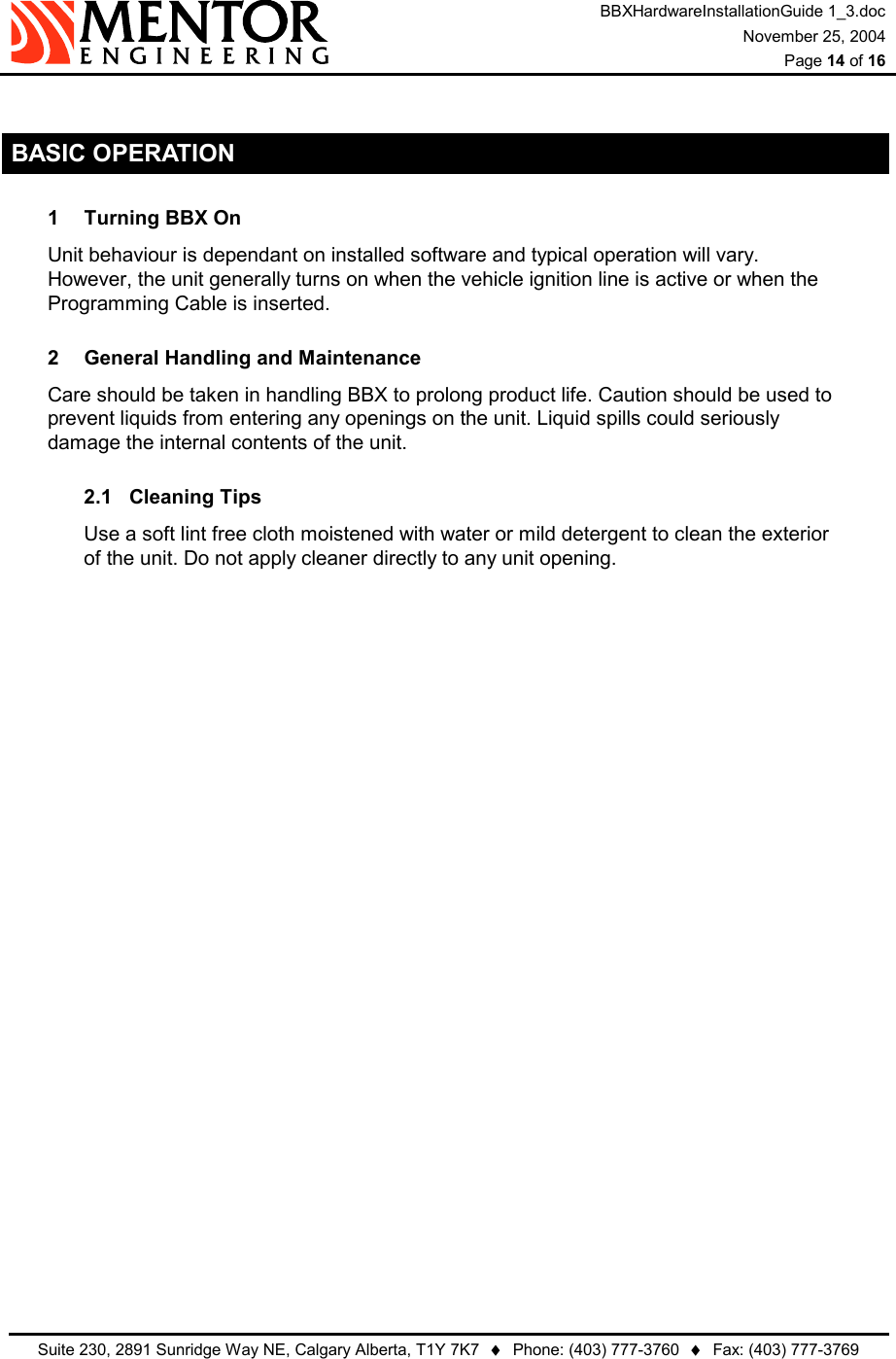 BBXHardwareInstallationGuide 1_3.doc November 25, 2004  Page 14 of 16   Suite 230, 2891 Sunridge Way NE, Calgary Alberta, T1Y 7K7  ♦  Phone: (403) 777-3760  ♦  Fax: (403) 777-3769   BASIC OPERATION 1  Turning BBX On Unit behaviour is dependant on installed software and typical operation will vary.  However, the unit generally turns on when the vehicle ignition line is active or when the Programming Cable is inserted. 2  General Handling and Maintenance Care should be taken in handling BBX to prolong product life. Caution should be used to prevent liquids from entering any openings on the unit. Liquid spills could seriously damage the internal contents of the unit. 2.1 Cleaning Tips Use a soft lint free cloth moistened with water or mild detergent to clean the exterior of the unit. Do not apply cleaner directly to any unit opening.   