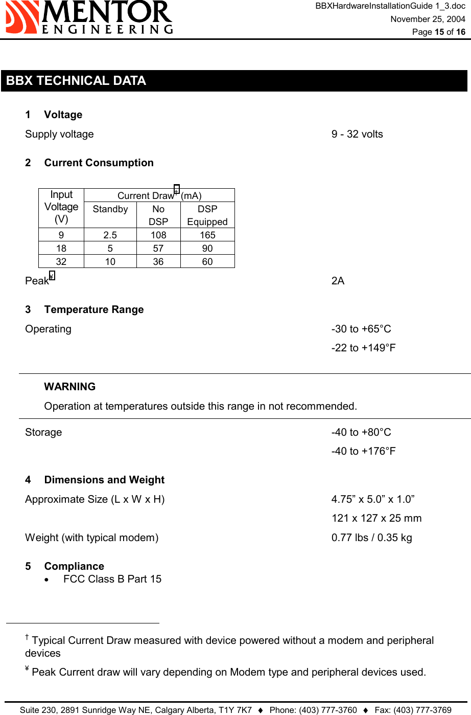 BBXHardwareInstallationGuide 1_3.doc November 25, 2004  Page 15 of 16   Suite 230, 2891 Sunridge Way NE, Calgary Alberta, T1Y 7K7  ♦  Phone: (403) 777-3760  ♦  Fax: (403) 777-3769   BBX TECHNICAL DATA 1 Voltage Supply voltage             9 - 32 volts 2 Current Consumption  Current Draw† (mA) Input Voltage (V) Standby No DSP DSP Equipped 9 2.5 108 165 18 5 57 90 32 10 36 60 Peak¥               2A 3 Temperature Range Operating              -30 to +65°C                  -22 to +149°F  WARNING Operation at temperatures outside this range in not recommended. Storage               -40 to +80°C                 -40 to +176°F 4  Dimensions and Weight Approximate Size (L x W x H)                  4.75” x 5.0” x 1.0”         121 x 127 x 25 mm Weight (with typical modem)          0.77 lbs / 0.35 kg 5 Compliance •  FCC Class B Part 15                                                             † Typical Current Draw measured with device powered without a modem and peripheral devices ¥ Peak Current draw will vary depending on Modem type and peripheral devices used. 