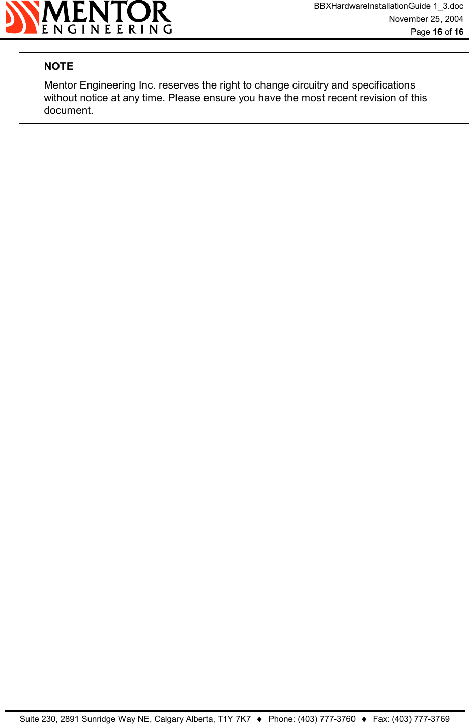 BBXHardwareInstallationGuide 1_3.doc November 25, 2004  Page 16 of 16   Suite 230, 2891 Sunridge Way NE, Calgary Alberta, T1Y 7K7  ♦  Phone: (403) 777-3760  ♦  Fax: (403) 777-3769  NOTE Mentor Engineering Inc. reserves the right to change circuitry and specifications without notice at any time. Please ensure you have the most recent revision of this document.  