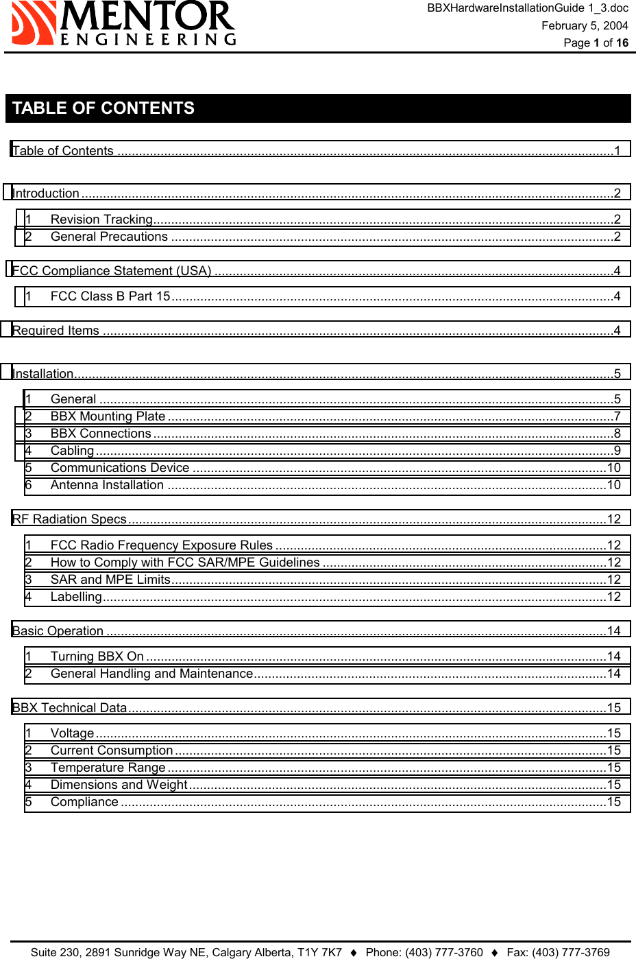 BBXHardwareInstallationGuide 1_3.doc February 5, 2004  Page 1 of 16   Suite 230, 2891 Sunridge Way NE, Calgary Alberta, T1Y 7K7  ♦  Phone: (403) 777-3760  ♦  Fax: (403) 777-3769   TABLE OF CONTENTS Table of Contents ..........................................................................................................................................1 Introduction ....................................................................................................................................................2 1 Revision Tracking................................................................................................................................2 2 General Precautions ...........................................................................................................................2 FCC Compliance Statement (USA) ...............................................................................................................4 1 FCC Class B Part 15...........................................................................................................................4 Required Items ..............................................................................................................................................4 Installation......................................................................................................................................................5 1 General ...............................................................................................................................................5 2 BBX Mounting Plate ............................................................................................................................7 3 BBX Connections................................................................................................................................8 4 Cabling................................................................................................................................................9 5 Communications Device ...................................................................................................................10 6 Antenna Installation ..........................................................................................................................10 RF Radiation Specs.....................................................................................................................................12 1 FCC Radio Frequency Exposure Rules ............................................................................................12 2 How to Comply with FCC SAR/MPE Guidelines ...............................................................................12 3 SAR and MPE Limits.........................................................................................................................12 4 Labelling............................................................................................................................................12 Basic Operation ...........................................................................................................................................14 1 Turning BBX On ................................................................................................................................14 2 General Handling and Maintenance..................................................................................................14 BBX Technical Data.....................................................................................................................................15 1 Voltage..............................................................................................................................................15 2 Current Consumption ........................................................................................................................15 3 Temperature Range ..........................................................................................................................15 4 Dimensions and Weight ....................................................................................................................15 5 Compliance .......................................................................................................................................15 